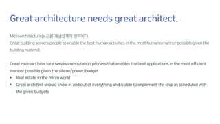 Great architecture needs great architect.
Microarchitecture는 근본 개념설계의 영역이다.
Great building servers people to enable the best human activities in the most humane manner possible given the
building material.
Great microarchitecture serves computation process that enables the best applications in the most efficient
manner possible given the silicon/power/budget
§ Real estate in the micro world
§ Great architect should know in and out of everything and is able to implement the chip as scheduled with
the given budgets
 
