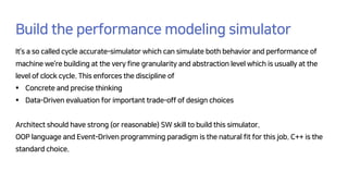 Build the performance modeling simulator
It’s a so called cycle accurate-simulator which can simulate both behavior and performance of
machine we’re building at the very fine granularity and abstraction level which is usually at the
level of clock cycle. This enforces the discipline of
§ Concrete and precise thinking
§ Data-Driven evaluation for important trade-off of design choices
Architect should have strong (or reasonable) SW skill to build this simulator.
OOP language and Event-Driven programming paradigm is the natural fit for this job. C++ is the
standard choice.
 