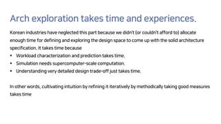 Arch exploration takes time and experiences.
Korean industries have neglected this part because we didn’t (or couldn’t afford to) allocate
enough time for defining and exploring the design space to come up with the solid architecture
specification. It takes time because
§ Workload characterization and prediction takes time.
§ Simulation needs supercomputer-scale computation.
§ Understanding very detailed design trade-off just takes time.
In other words, cultivating intuition by refining it iteratively by methodically taking good measures
takes time
 