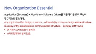 New Organization Essential
Application (Business) + Algorithm+ Software Driven된 기존과 다른 조직 구성이
필수적으로 필요하다.
Any orgnization that designs a system… will inevitably produce a design whose structure
is a copy of the organization’s communication structure. – Conway, cliff young
• 큰 기업이 스타트업보다 불리함.
• 스타트업에게도 쉽지 않음.
 