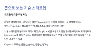 뜻으로 보는 기술 스타트업
새로운 창조를 위한 씨알
씨알의 역사적 의미 - 씨알이란 말은 민(people)이란 뜻인데, 우리 자신을 역사적 악에서
해방시키고, 새로운 창조를 위한 자격을 스스로 닦아 내기 위한 씨알.
기술 스타트업의 생태계적 의미 – 지성(People + AI)을 바탕으로 근본 문제를 해결하여 우리 생태계
(ecosystem)를 기존 관성에서 해방시키고, 혁신적 비지니스 모델 을 창조하기 위한 자격을 스스로
닦아 내기 위한 씨알.
Keyword: 주체성, 근본성, 순수성, 생동성, 관계성
 