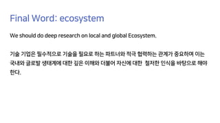 Final Word: ecosystem
We should do deep research on local and global Ecosystem.
기술 기업은 필수적으로 기술을 필요로 하는 파트너와 적극 협력하는 관계가 중요하며 이는
국내와 글로발 생태계에 대한 깊은 이해와 더불어 자신에 대한 철저한 인식을 바탕으로 해야
한다.
 