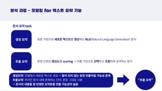 원문 기반으로 새로운 텍스트를 생성하는 NLG(Natural Language Generation) 방식
추출 요약
생성 요약
분석 과정 - 모델링 for 텍스트 요약 기능
문서 요약 task
문장 단위로 중요도를 scoring - 이를 기반으로 선택하고 조합하여 요약하는 방식
생성요약: 모델에서 새로운 텍스트 생성 - 말이 되지 않는 표현 만들어질 가능성 존재
추출요약: 주어진 문서 내에 존재하는 단어, 문장 그대로 사용
- 문서의 내용을 잘 반영한 요약문을 만들 가능성이 높음
“추출 요약”
 