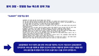 금융결제원은 국내 다양한 금융 관련 서비스를 지원하는 최고의 기업으로서 금융공동망과
인터넷지로 서비스를 이용해 본 경험이 있으며 이곳에서 개발자로 일하며 다양한 사람을 위한
서비스를 만들 때 경험과 저의 지식이 도움이 될 수 있을 것이라 생각합니다.
분석 과정 - 모델링 for 텍스트 요약 기능
“KoBART” 모델 학습 결과
 