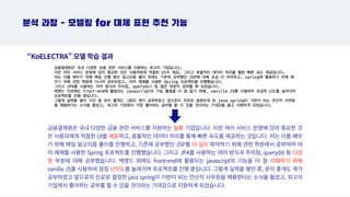 분석 과정 - 모델링 for 대체 표현 추천 기능
“KoELECTRA” 모델 학습 결과
금융결제원은 국내 다양한 금융 관련 서비스를 지원하는 일류 기업입니다. 이런 여러 서비스 운영에 있어 중요한 것
은 사용자에게 적절한 UI를 제공하고, 효율적인 데이터 처리를 통해 빠른 속도를 제공하는 것입니다. 저는 이를 배우
기 위해 매일 알고리즘 풀이를 진행하고, 기존에 공부했던 JSP를 더 깊이 파악하기 위해 관련 학원에서 공부하며 여
러 예제를 사용한 Spring 프로젝트를 진행했습니다. 그리고 JPA를 사용하는 여러 방식과 주의점, querydsl 등 다양
한 부분에 대해 공부했습니다. 백엔드 외에도 front-end에 활용되는 javascript의 기능을 더 잘 이해하기 위해
vanilla JS를 사용하여 점점 난이도를 높여가며 프로젝트를 진행 중입니다. 그렇게 실력을 쌓던 중, 운이 좋게도 제가
공부하였고 앞으로의 진로로 결정한 java spring이 기반이 되는 전산직 사무원을 채용한다는 소식을 들었고, 최고의
기업에서 좋아하는 공부를 할 수 있을 것이라는 기대감으로 지원하게 되었습니다.
 