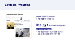 프로젝트 개요 - 주제 선정 배경
취준생들을 위한 서비스를 개발해보자!
채용 면접 준비용 서비스를 기획
Hap-py ?
음성 인식 기반 AI 면접 솔루션
: 합(Hap)격하면 해삐(Hap-py)해진다 ☺️
채용 면접을 대비할 수 있는 모의 면접 기능 제공
음성 인식을 통한 면접 분석 및 피드백 제공
 