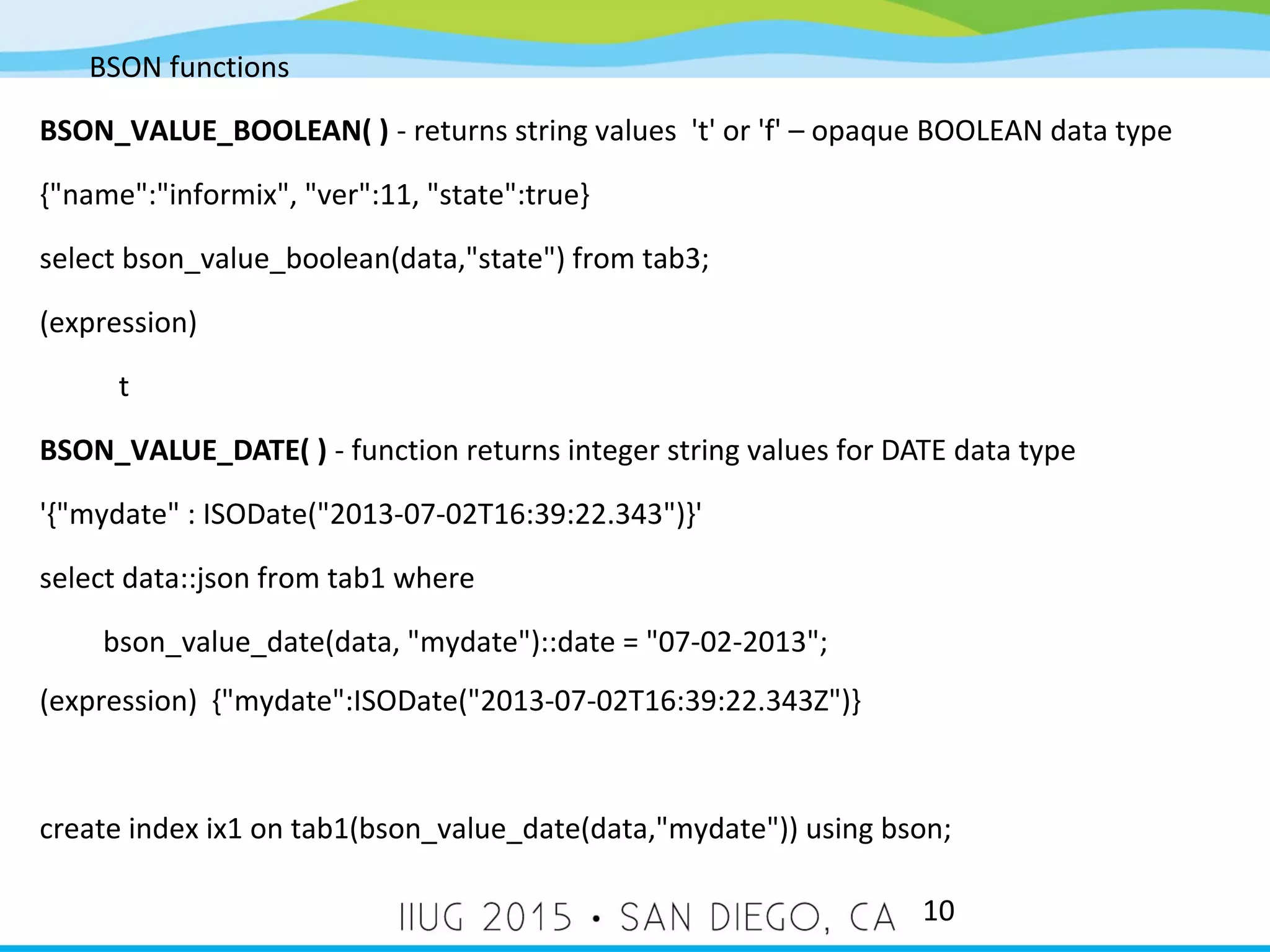 BSON functions 10 BSON_VALUE_BOOLEAN( ) - returns string values 't' or 'f' – opaque BOOLEAN data type {"name":"informix", "ver":11, "state":true} select bson_value_boolean(data,"state") from tab3; (expression) t BSON_VALUE_DATE( ) - function returns integer string values for DATE data type '{"mydate" : ISODate("2013-07-02T16:39:22.343")}' select data::json from tab1 where bson_value_date(data, "mydate")::date = "07-02-2013"; (expression) {"mydate":ISODate("2013-07-02T16:39:22.343Z")} create index ix1 on tab1(bson_value_date(data,"mydate")) using bson; 