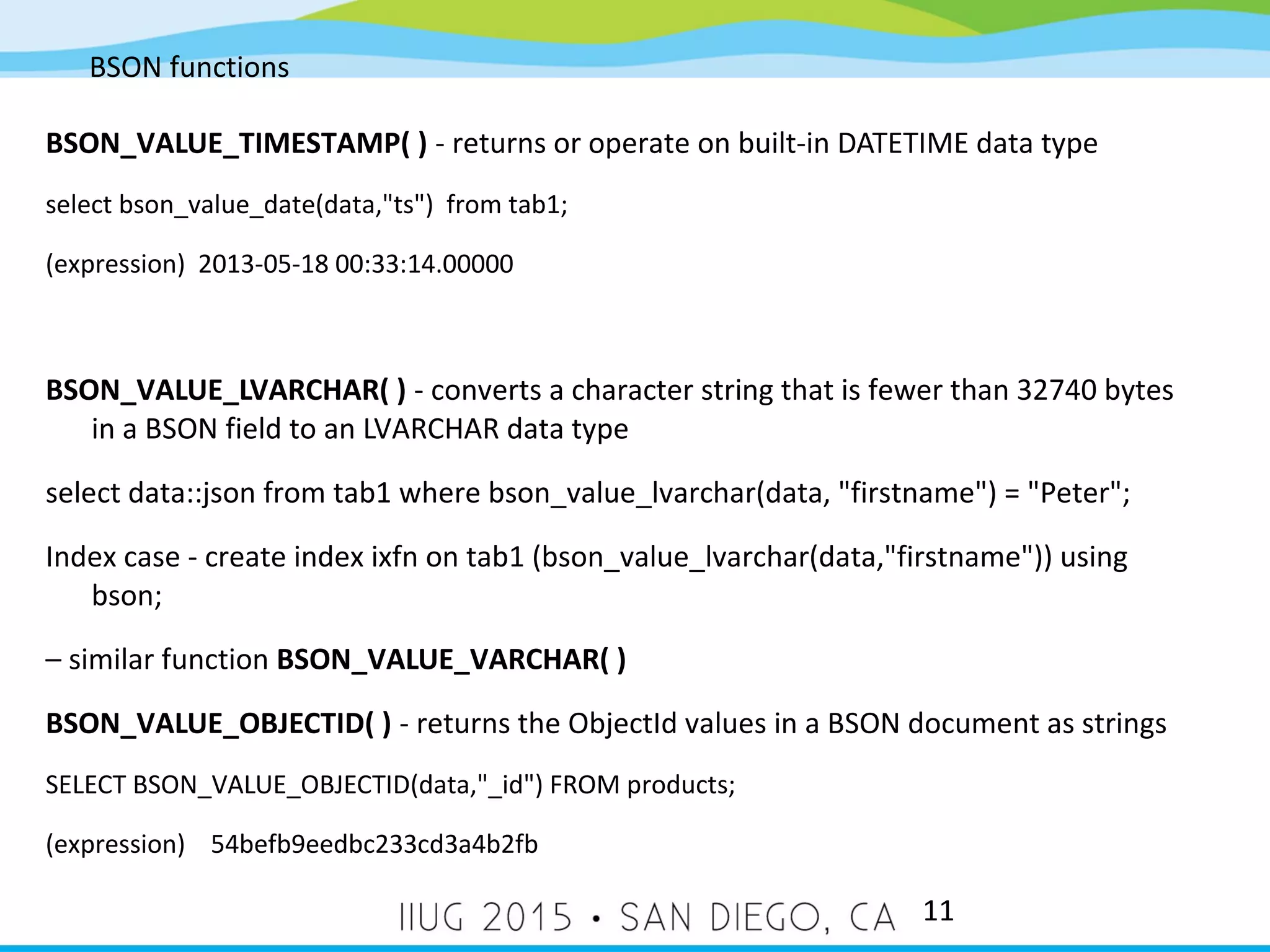 BSON functions 11 BSON_VALUE_TIMESTAMP( ) - returns or operate on built-in DATETIME data type select bson_value_date(data,"ts") from tab1; (expression) 2013-05-18 00:33:14.00000 BSON_VALUE_LVARCHAR( ) - converts a character string that is fewer than 32740 bytes in a BSON field to an LVARCHAR data type select data::json from tab1 where bson_value_lvarchar(data, "firstname") = "Peter"; Index case - create index ixfn on tab1 (bson_value_lvarchar(data,"firstname")) using bson; – similar function BSON_VALUE_VARCHAR( ) BSON_VALUE_OBJECTID( ) - returns the ObjectId values in a BSON document as strings SELECT BSON_VALUE_OBJECTID(data,"_id") FROM products; (expression) 54befb9eedbc233cd3a4b2fb 