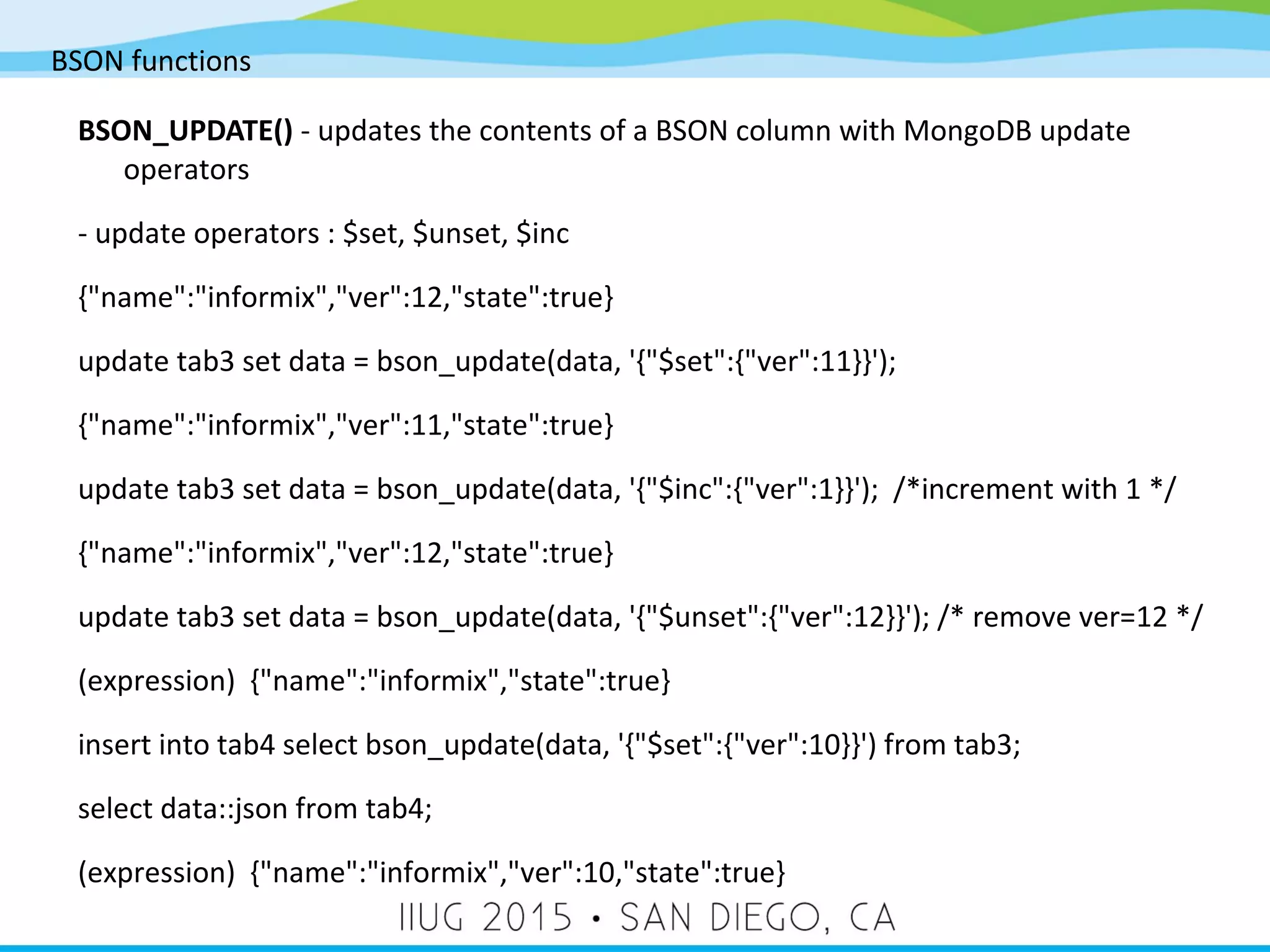 BSON functions BSON_UPDATE() - updates the contents of a BSON column with MongoDB update operators - update operators : $set, $unset, $inc {"name":"informix","ver":12,"state":true} update tab3 set data = bson_update(data, '{"$set":{"ver":11}}'); {"name":"informix","ver":11,"state":true} update tab3 set data = bson_update(data, '{"$inc":{"ver":1}}'); /*increment with 1 */ {"name":"informix","ver":12,"state":true} update tab3 set data = bson_update(data, '{"$unset":{"ver":12}}'); /* remove ver=12 */ (expression) {"name":"informix","state":true} insert into tab4 select bson_update(data, '{"$set":{"ver":10}}') from tab3; select data::json from tab4; (expression) {"name":"informix","ver":10,"state":true} 