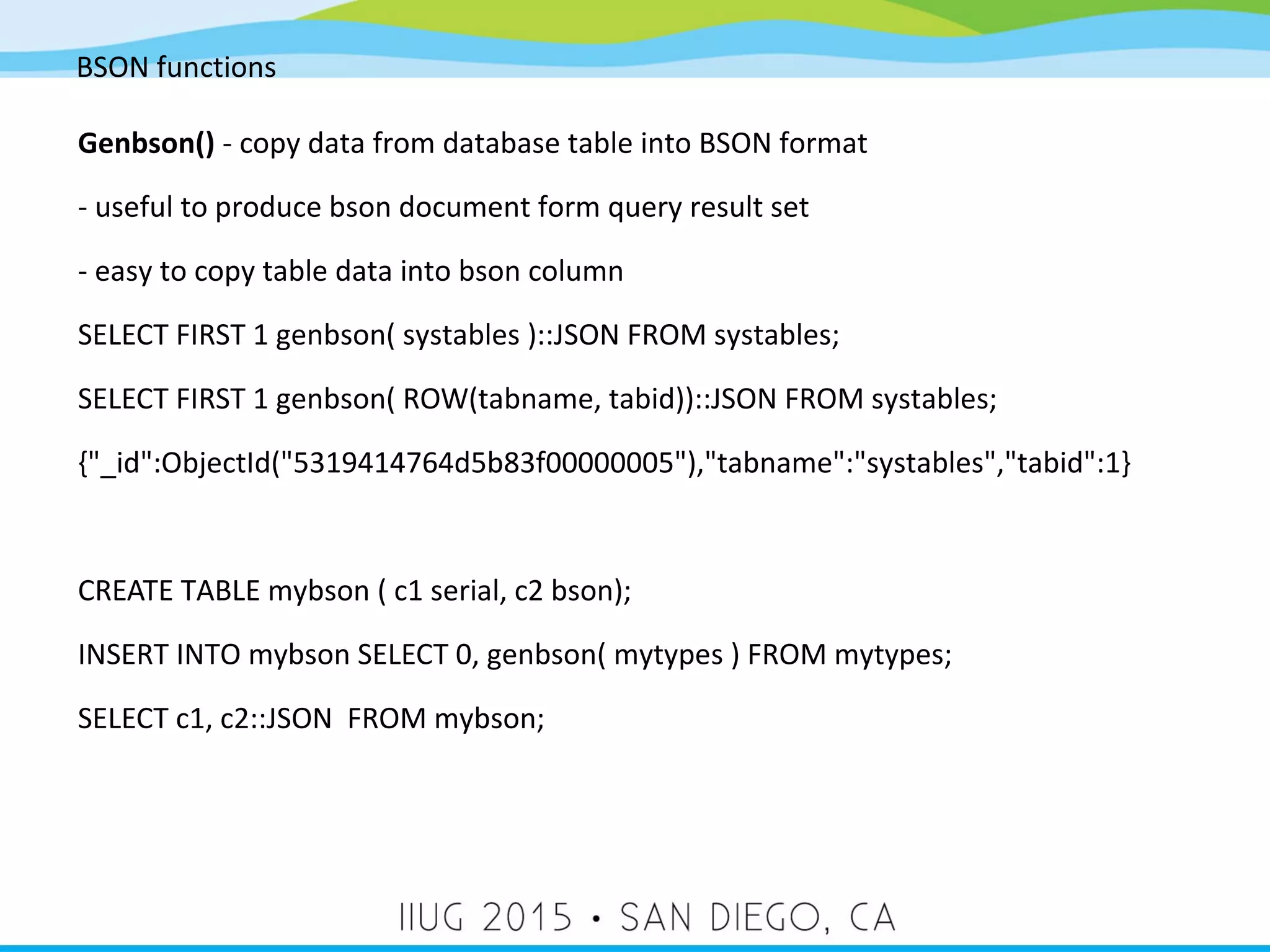 BSON functions Genbson() - copy data from database table into BSON format - useful to produce bson document form query result set - easy to copy table data into bson column SELECT FIRST 1 genbson( systables )::JSON FROM systables; SELECT FIRST 1 genbson( ROW(tabname, tabid))::JSON FROM systables; {"_id":ObjectId("5319414764d5b83f00000005"),"tabname":"systables","tabid":1} CREATE TABLE mybson ( c1 serial, c2 bson); INSERT INTO mybson SELECT 0, genbson( mytypes ) FROM mytypes; SELECT c1, c2::JSON FROM mybson; 