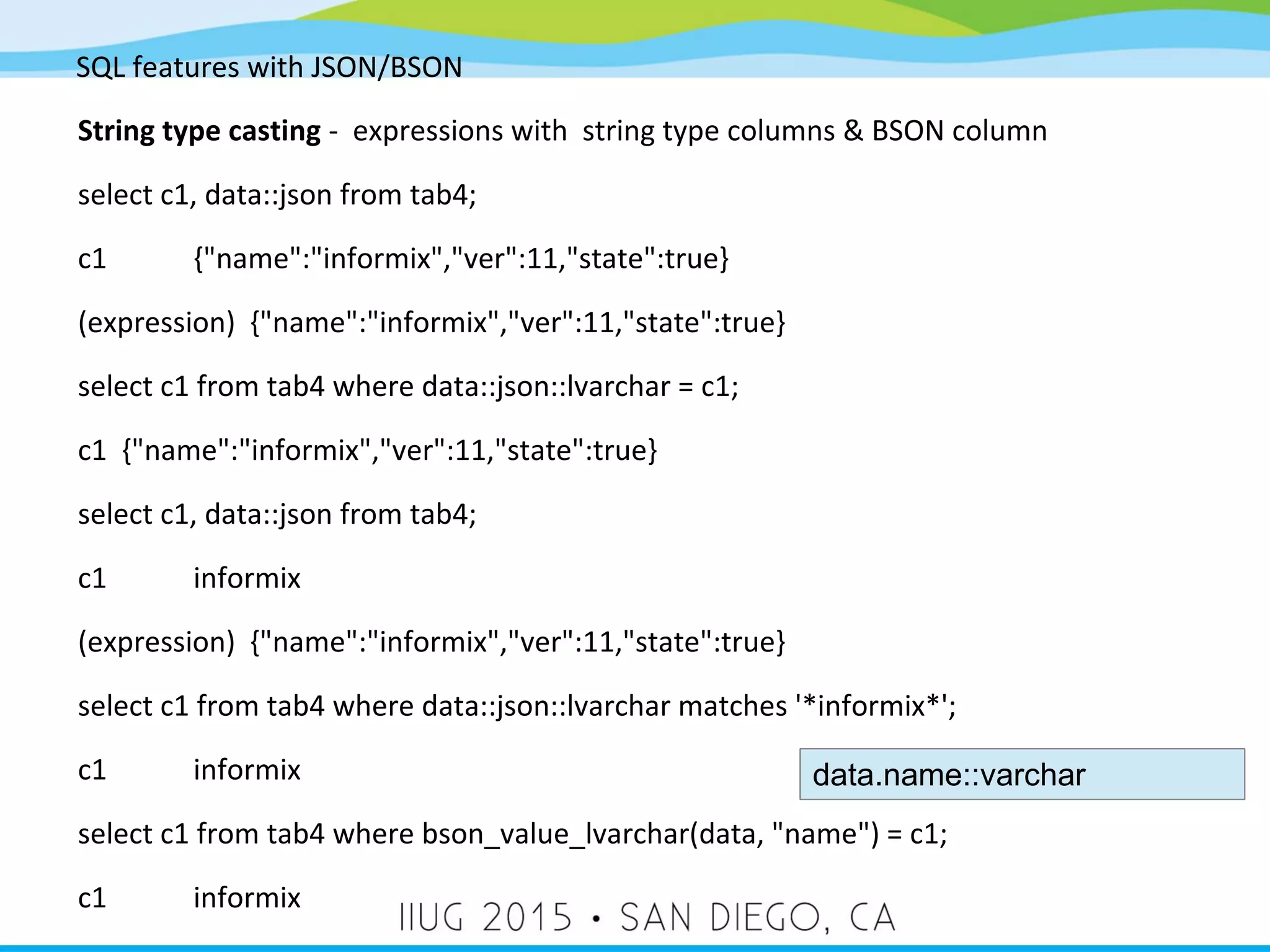 SQL features with JSON/BSON String type casting - expressions with string type columns & BSON column select c1, data::json from tab4; c1 {"name":"informix","ver":11,"state":true} (expression) {"name":"informix","ver":11,"state":true} select c1 from tab4 where data::json::lvarchar = c1; c1 {"name":"informix","ver":11,"state":true} select c1, data::json from tab4; c1 informix (expression) {"name":"informix","ver":11,"state":true} select c1 from tab4 where data::json::lvarchar matches '*informix*'; c1 informix select c1 from tab4 where bson_value_lvarchar(data, "name") = c1; c1 informix data.name::varchar 