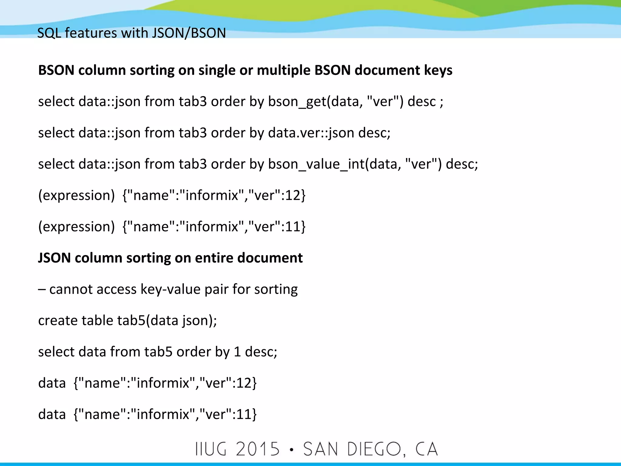SQL features with JSON/BSON BSON column sorting on single or multiple BSON document keys select data::json from tab3 order by bson_get(data, "ver") desc ; select data::json from tab3 order by data.ver::json desc; select data::json from tab3 order by bson_value_int(data, "ver") desc; (expression) {"name":"informix","ver":12} (expression) {"name":"informix","ver":11} JSON column sorting on entire document – cannot access key-value pair for sorting create table tab5(data json); select data from tab5 order by 1 desc; data {"name":"informix","ver":12} data {"name":"informix","ver":11} 