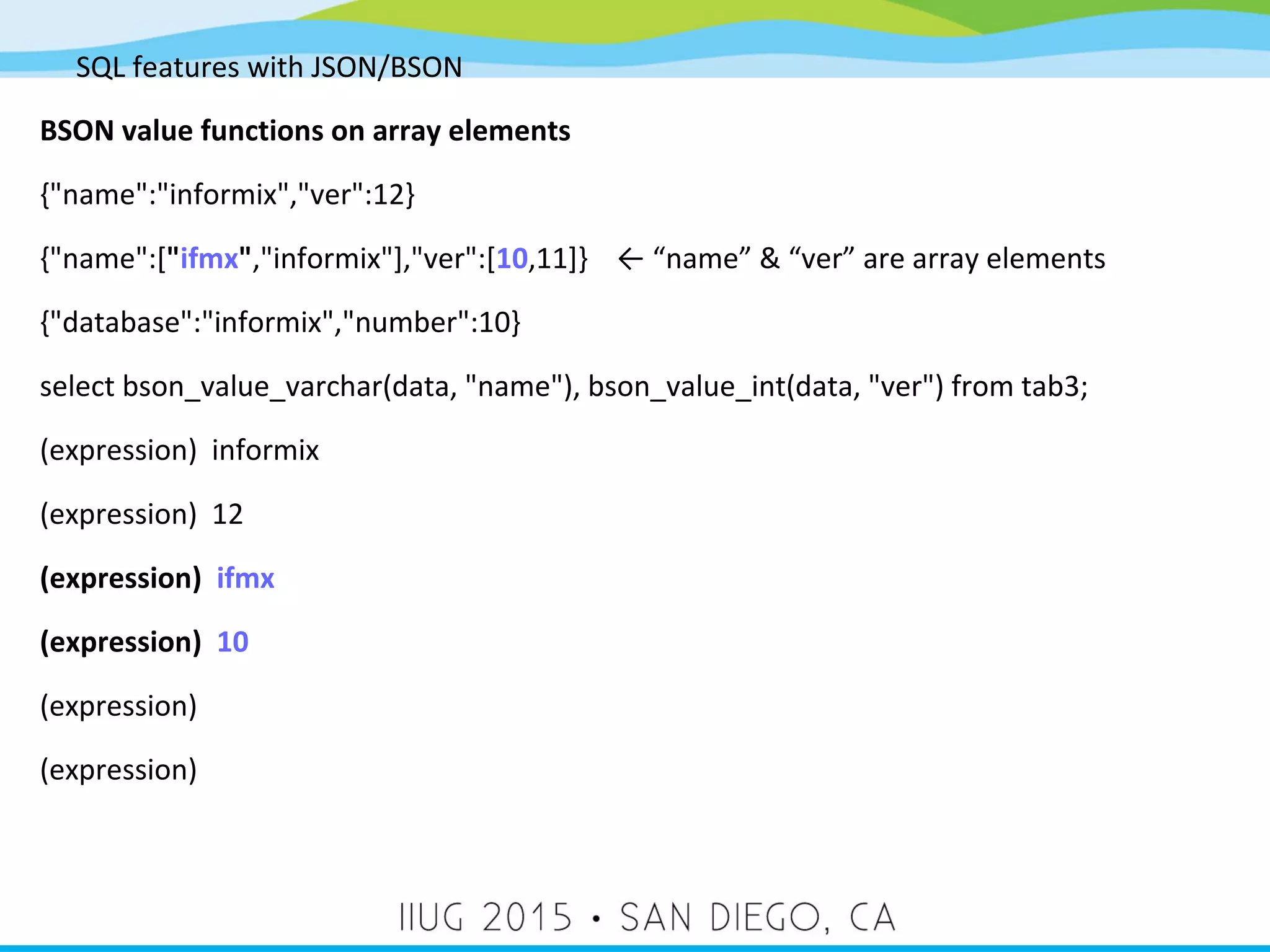 SQL features with JSON/BSON BSON value functions on array elements {"name":"informix","ver":12} {"name":["ifmx","informix"],"ver":[10,11]} ← “name” & “ver” are array elements {"database":"informix","number":10} select bson_value_varchar(data, "name"), bson_value_int(data, "ver") from tab3; (expression) informix (expression) 12 (expression) ifmx (expression) 10 (expression) (expression) 