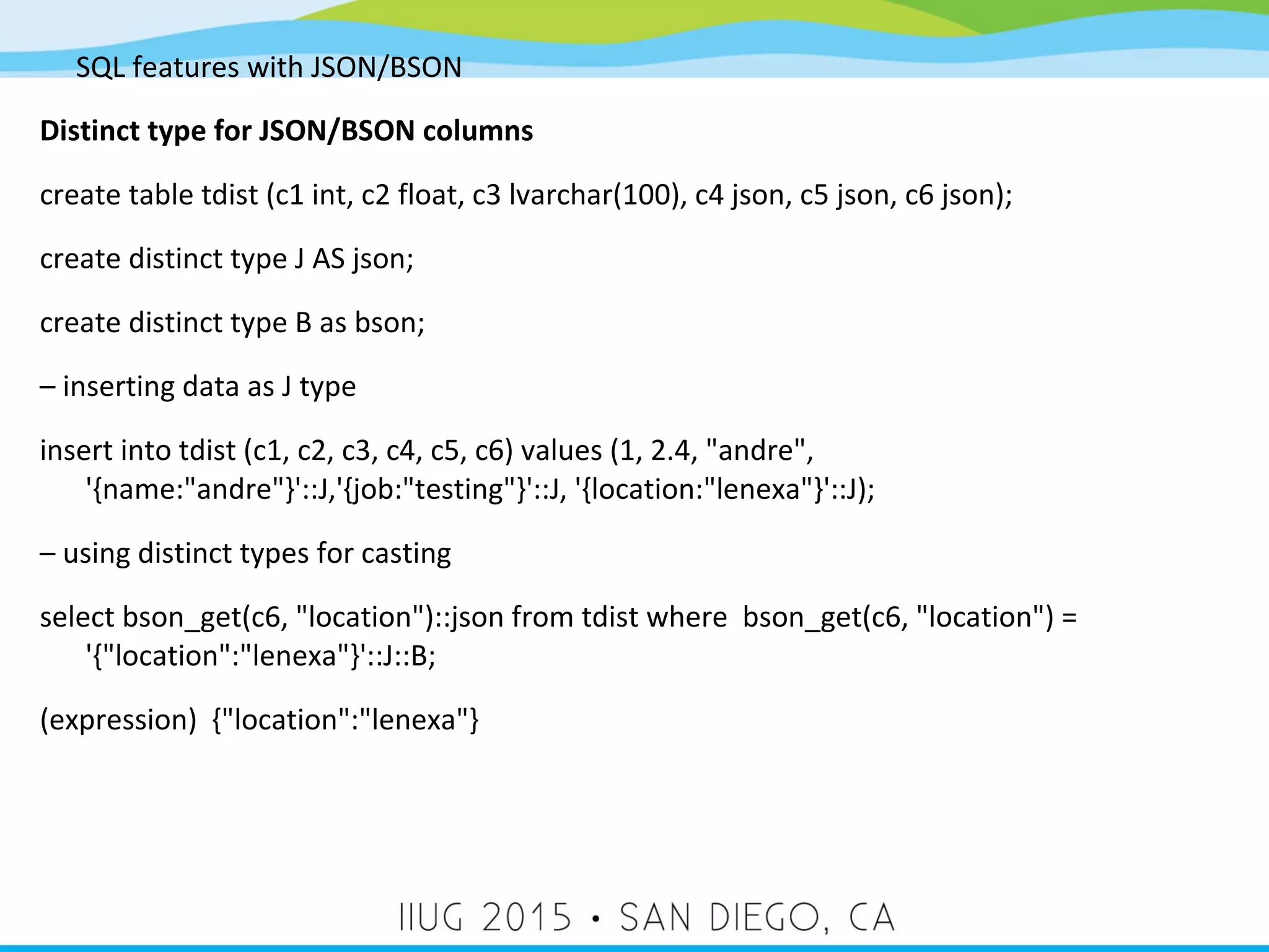 SQL features with JSON/BSON Distinct type for JSON/BSON columns create table tdist (c1 int, c2 float, c3 lvarchar(100), c4 json, c5 json, c6 json); create distinct type J AS json; create distinct type B as bson; – inserting data as J type insert into tdist (c1, c2, c3, c4, c5, c6) values (1, 2.4, "andre", '{name:"andre"}'::J,'{job:"testing"}'::J, '{location:"lenexa"}'::J); – using distinct types for casting select bson_get(c6, "location")::json from tdist where bson_get(c6, "location") = '{"location":"lenexa"}'::J::B; (expression) {"location":"lenexa"} 