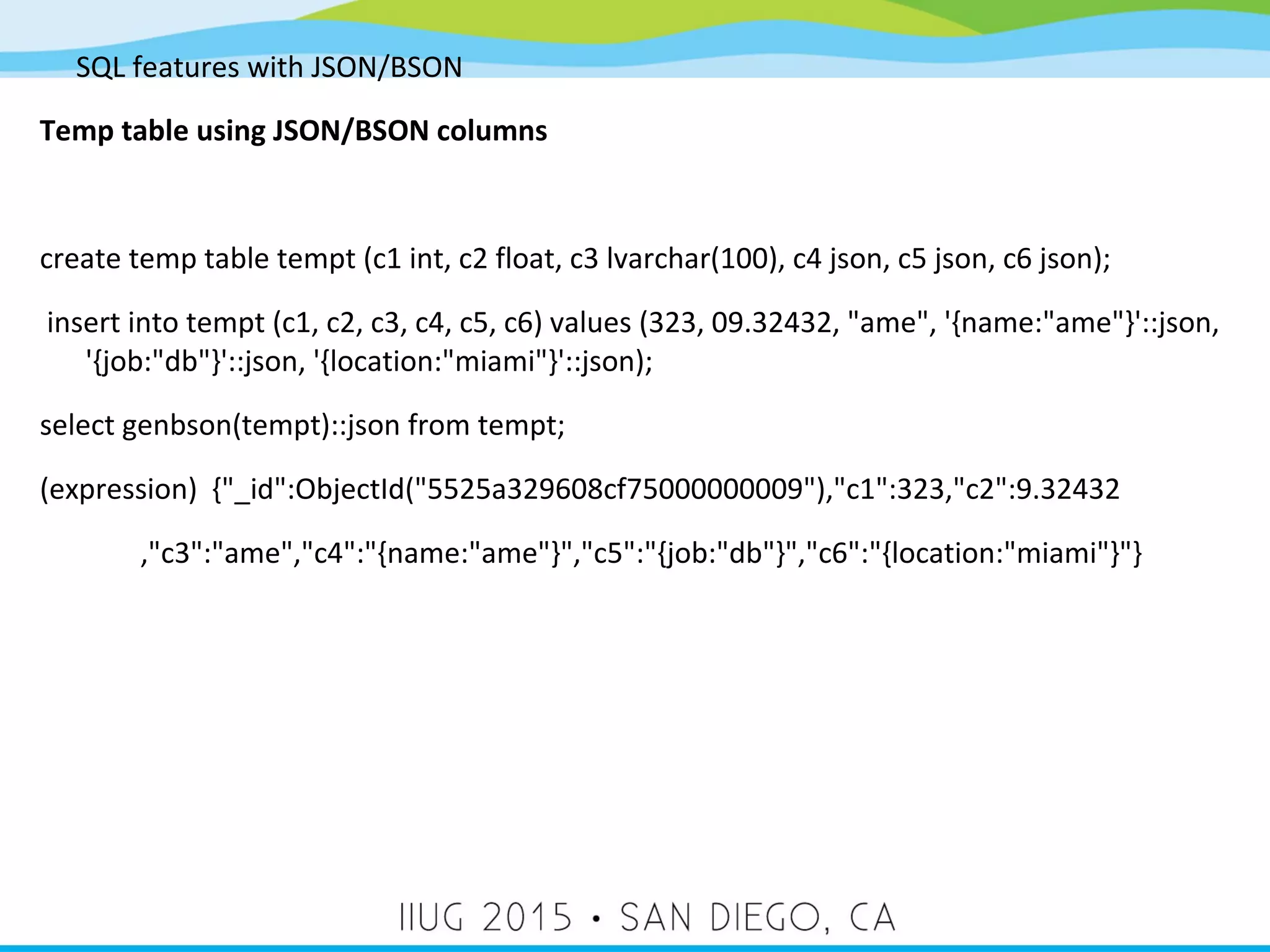 SQL features with JSON/BSON Temp table using JSON/BSON columns create temp table tempt (c1 int, c2 float, c3 lvarchar(100), c4 json, c5 json, c6 json); insert into tempt (c1, c2, c3, c4, c5, c6) values (323, 09.32432, "ame", '{name:"ame"}'::json, '{job:"db"}'::json, '{location:"miami"}'::json); select genbson(tempt)::json from tempt; (expression) {"_id":ObjectId("5525a329608cf75000000009"),"c1":323,"c2":9.32432 ,"c3":"ame","c4":"{name:"ame"}","c5":"{job:"db"}","c6":"{location:"miami"}"} 