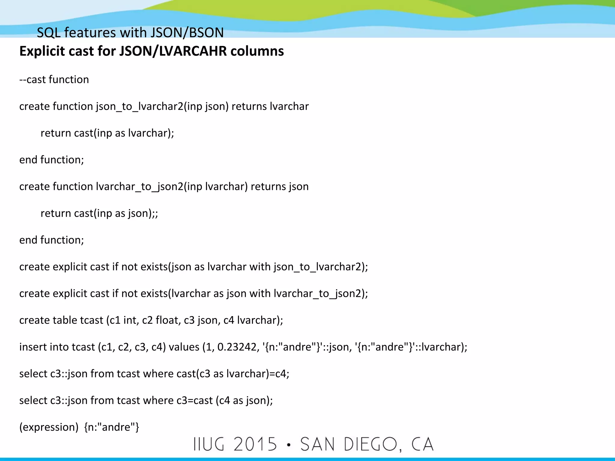 SQL features with JSON/BSON Explicit cast for JSON/LVARCAHR columns --cast function create function json_to_lvarchar2(inp json) returns lvarchar return cast(inp as lvarchar); end function; create function lvarchar_to_json2(inp lvarchar) returns json return cast(inp as json);; end function; create explicit cast if not exists(json as lvarchar with json_to_lvarchar2); create explicit cast if not exists(lvarchar as json with lvarchar_to_json2); create table tcast (c1 int, c2 float, c3 json, c4 lvarchar); insert into tcast (c1, c2, c3, c4) values (1, 0.23242, '{n:"andre"}'::json, '{n:"andre"}'::lvarchar); select c3::json from tcast where cast(c3 as lvarchar)=c4; select c3::json from tcast where c3=cast (c4 as json); (expression) {n:"andre"} 