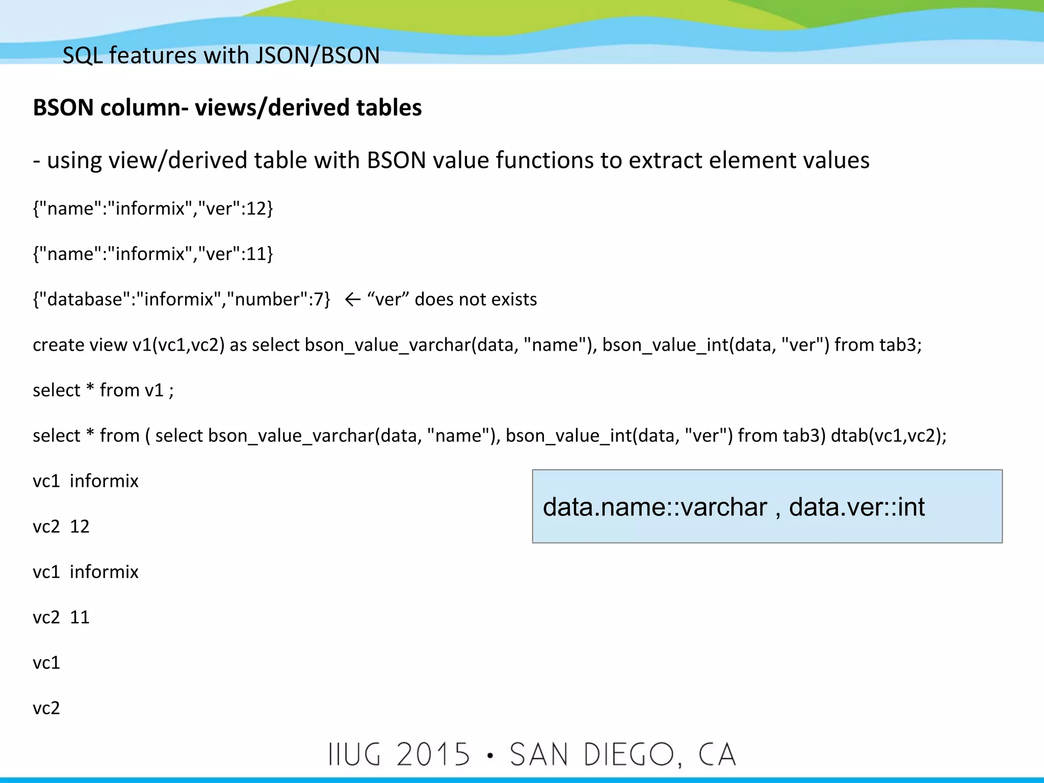 SQL features with JSON/BSON BSON column- views/derived tables - using view/derived table with BSON value functions to extract element values {"name":"informix","ver":12} {"name":"informix","ver":11} {"database":"informix","number":7} ← “ver” does not exists create view v1(vc1,vc2) as select bson_value_varchar(data, "name"), bson_value_int(data, "ver") from tab3; select * from v1 ; select * from ( select bson_value_varchar(data, "name"), bson_value_int(data, "ver") from tab3) dtab(vc1,vc2); vc1 informix vc2 12 vc1 informix vc2 11 vc1 vc2 data.name::varchar , data.ver::int 