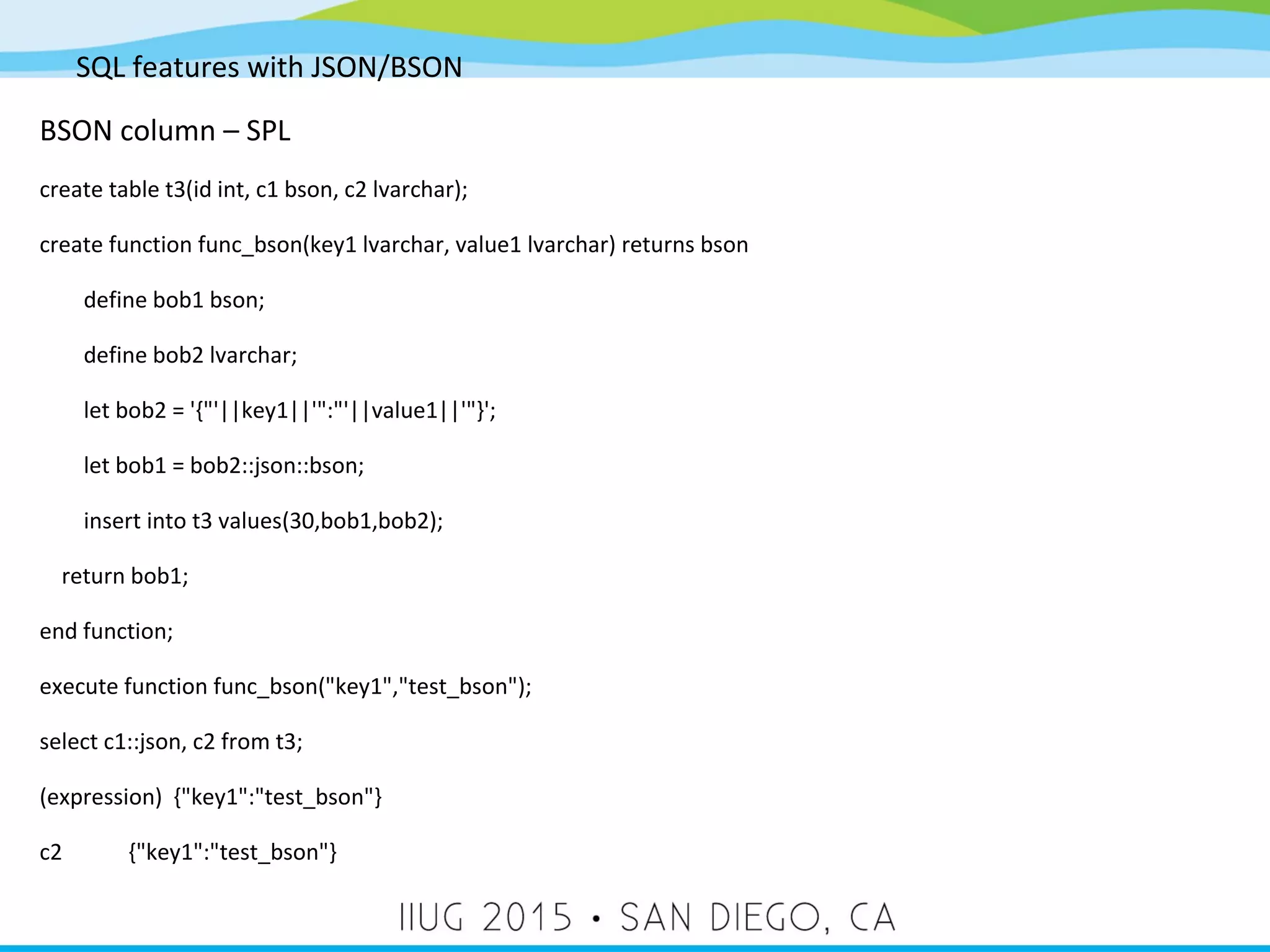 SQL features with JSON/BSON BSON column – SPL create table t3(id int, c1 bson, c2 lvarchar); create function func_bson(key1 lvarchar, value1 lvarchar) returns bson define bob1 bson; define bob2 lvarchar; let bob2 = '{"'||key1||'":"'||value1||'"}'; let bob1 = bob2::json::bson; insert into t3 values(30,bob1,bob2); return bob1; end function; execute function func_bson("key1","test_bson"); select c1::json, c2 from t3; (expression) {"key1":"test_bson"} c2 {"key1":"test_bson"} 