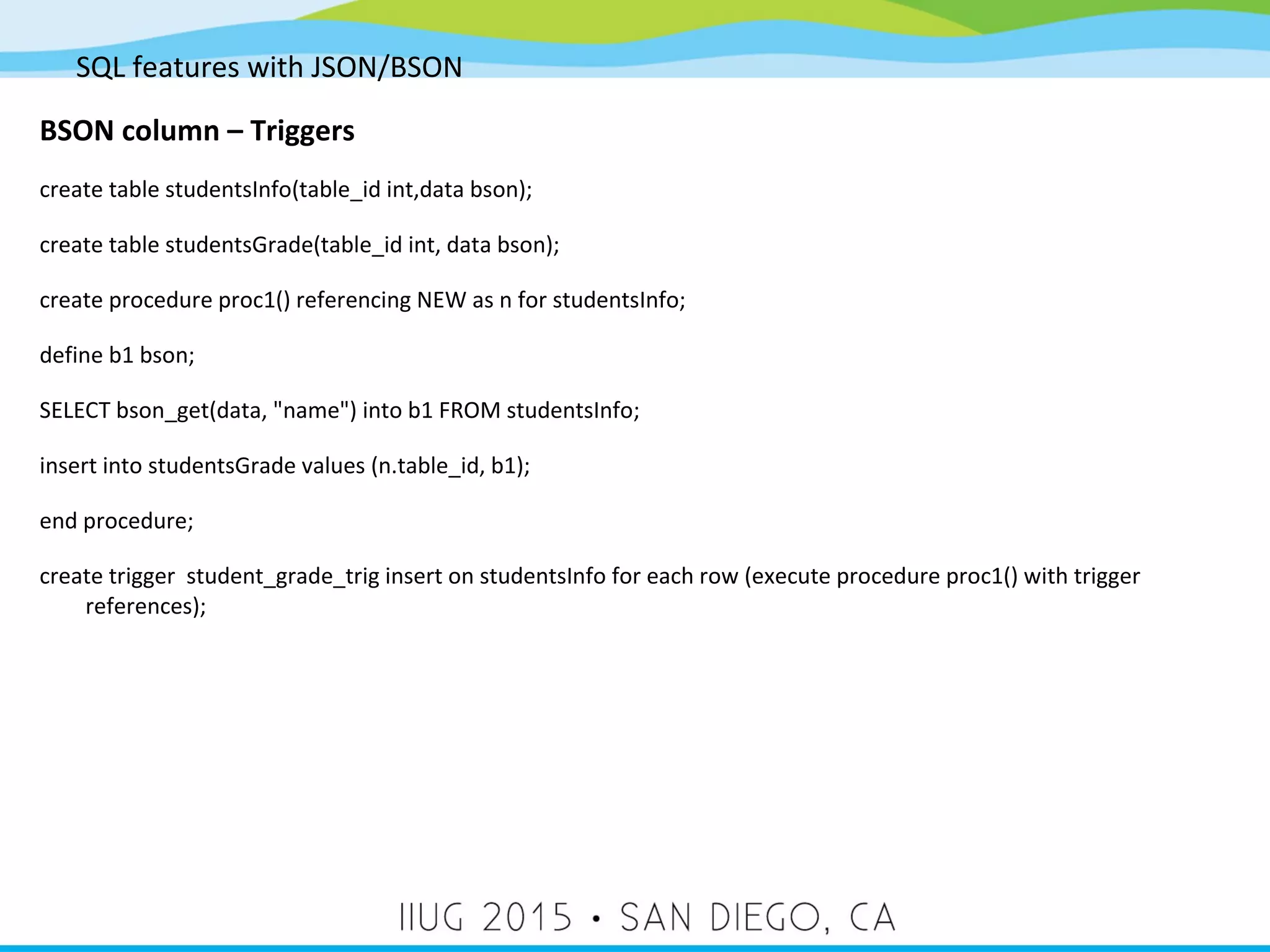 SQL features with JSON/BSON BSON column – Triggers create table studentsInfo(table_id int,data bson); create table studentsGrade(table_id int, data bson); create procedure proc1() referencing NEW as n for studentsInfo; define b1 bson; SELECT bson_get(data, "name") into b1 FROM studentsInfo; insert into studentsGrade values (n.table_id, b1); end procedure; create trigger student_grade_trig insert on studentsInfo for each row (execute procedure proc1() with trigger references); 