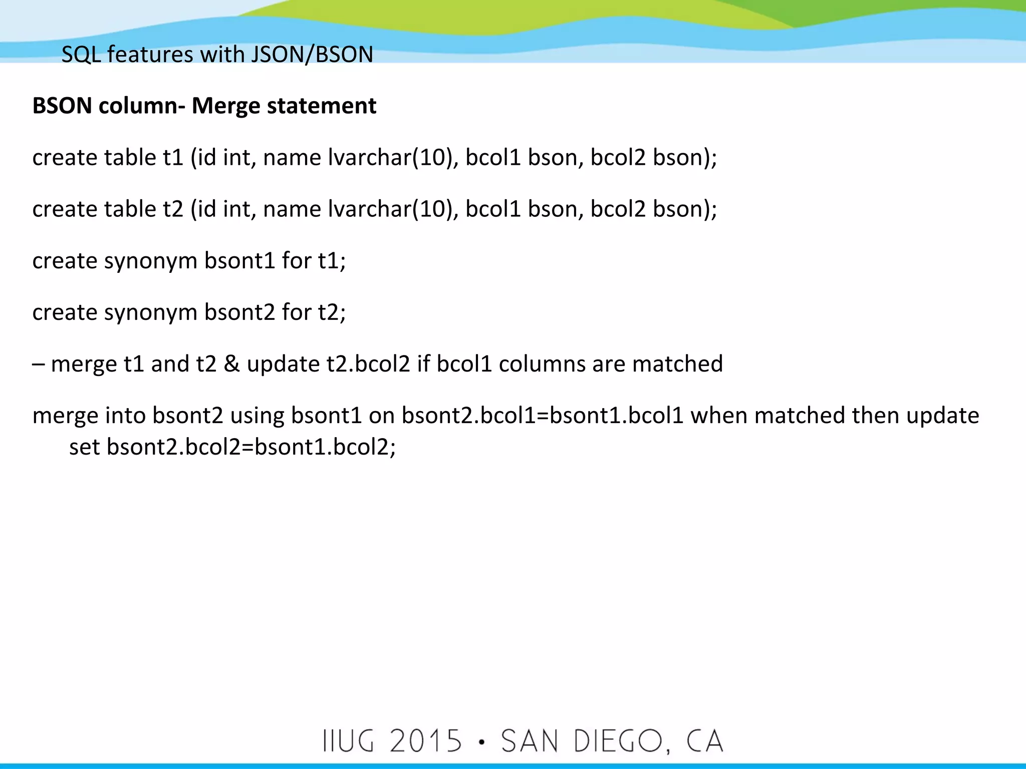 SQL features with JSON/BSON BSON column- Merge statement create table t1 (id int, name lvarchar(10), bcol1 bson, bcol2 bson); create table t2 (id int, name lvarchar(10), bcol1 bson, bcol2 bson); create synonym bsont1 for t1; create synonym bsont2 for t2; – merge t1 and t2 & update t2.bcol2 if bcol1 columns are matched merge into bsont2 using bsont1 on bsont2.bcol1=bsont1.bcol1 when matched then update set bsont2.bcol2=bsont1.bcol2; 