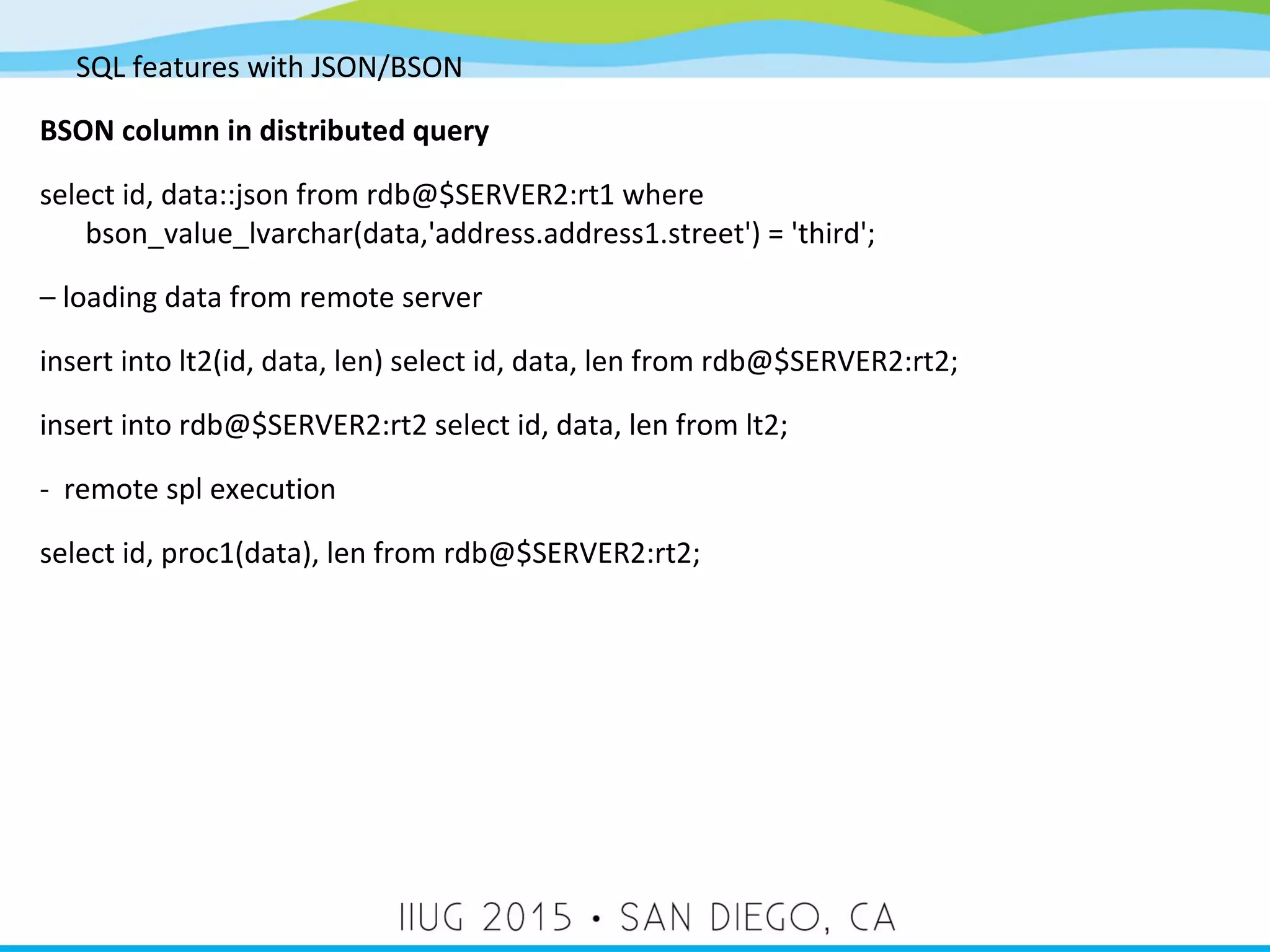SQL features with JSON/BSON BSON column in distributed query select id, data::json from rdb@$SERVER2:rt1 where bson_value_lvarchar(data,'address.address1.street') = 'third'; – loading data from remote server insert into lt2(id, data, len) select id, data, len from rdb@$SERVER2:rt2; insert into rdb@$SERVER2:rt2 select id, data, len from lt2; - remote spl execution select id, proc1(data), len from rdb@$SERVER2:rt2; 
