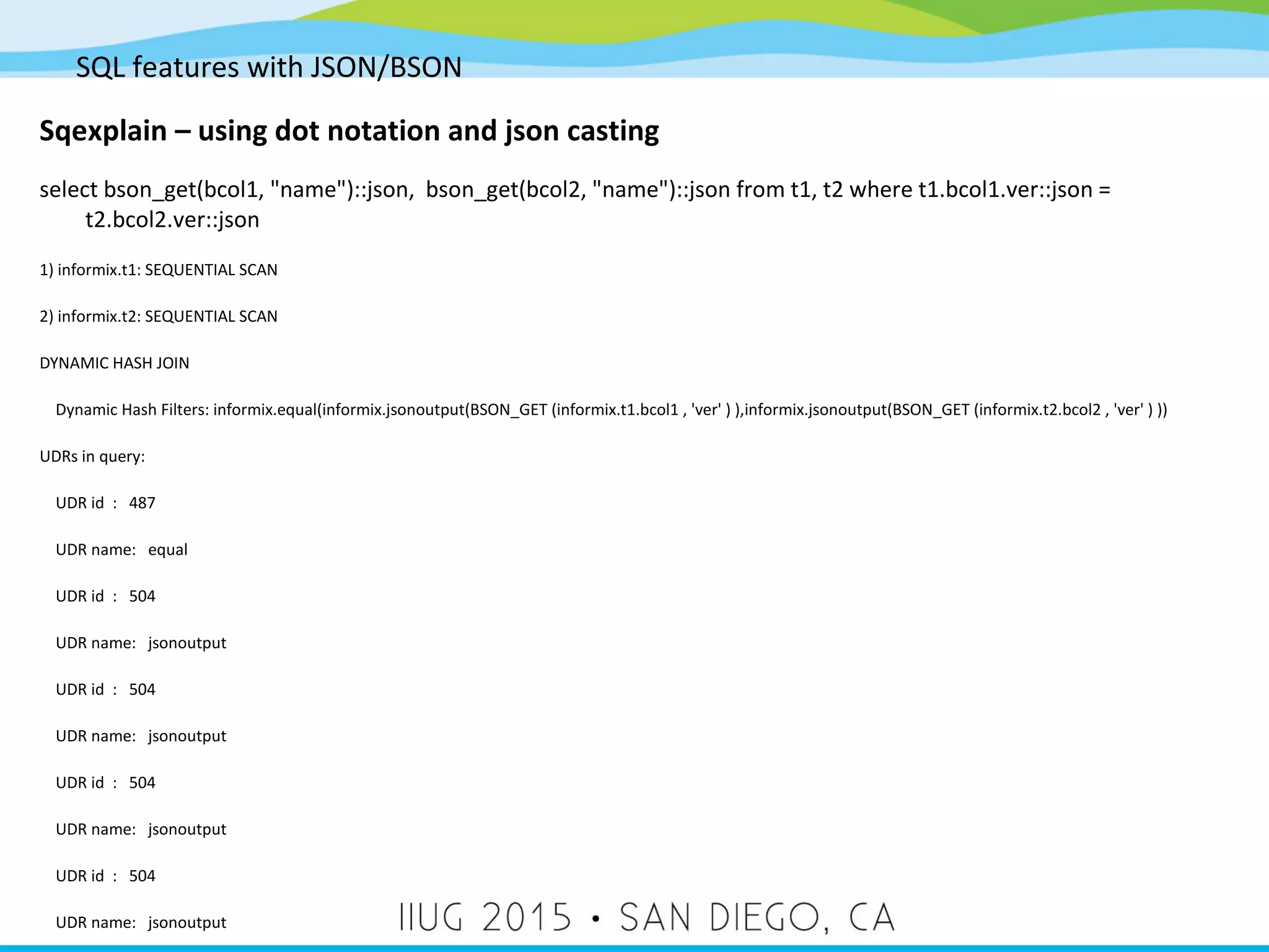 SQL features with JSON/BSON Sqexplain – using dot notation and json casting select bson_get(bcol1, "name")::json, bson_get(bcol2, "name")::json from t1, t2 where t1.bcol1.ver::json = t2.bcol2.ver::json 1) informix.t1: SEQUENTIAL SCAN 2) informix.t2: SEQUENTIAL SCAN DYNAMIC HASH JOIN Dynamic Hash Filters: informix.equal(informix.jsonoutput(BSON_GET (informix.t1.bcol1 , 'ver' ) ),informix.jsonoutput(BSON_GET (informix.t2.bcol2 , 'ver' ) )) UDRs in query: UDR id : 487 UDR name: equal UDR id : 504 UDR name: jsonoutput UDR id : 504 UDR name: jsonoutput UDR id : 504 UDR name: jsonoutput UDR id : 504 UDR name: jsonoutput 