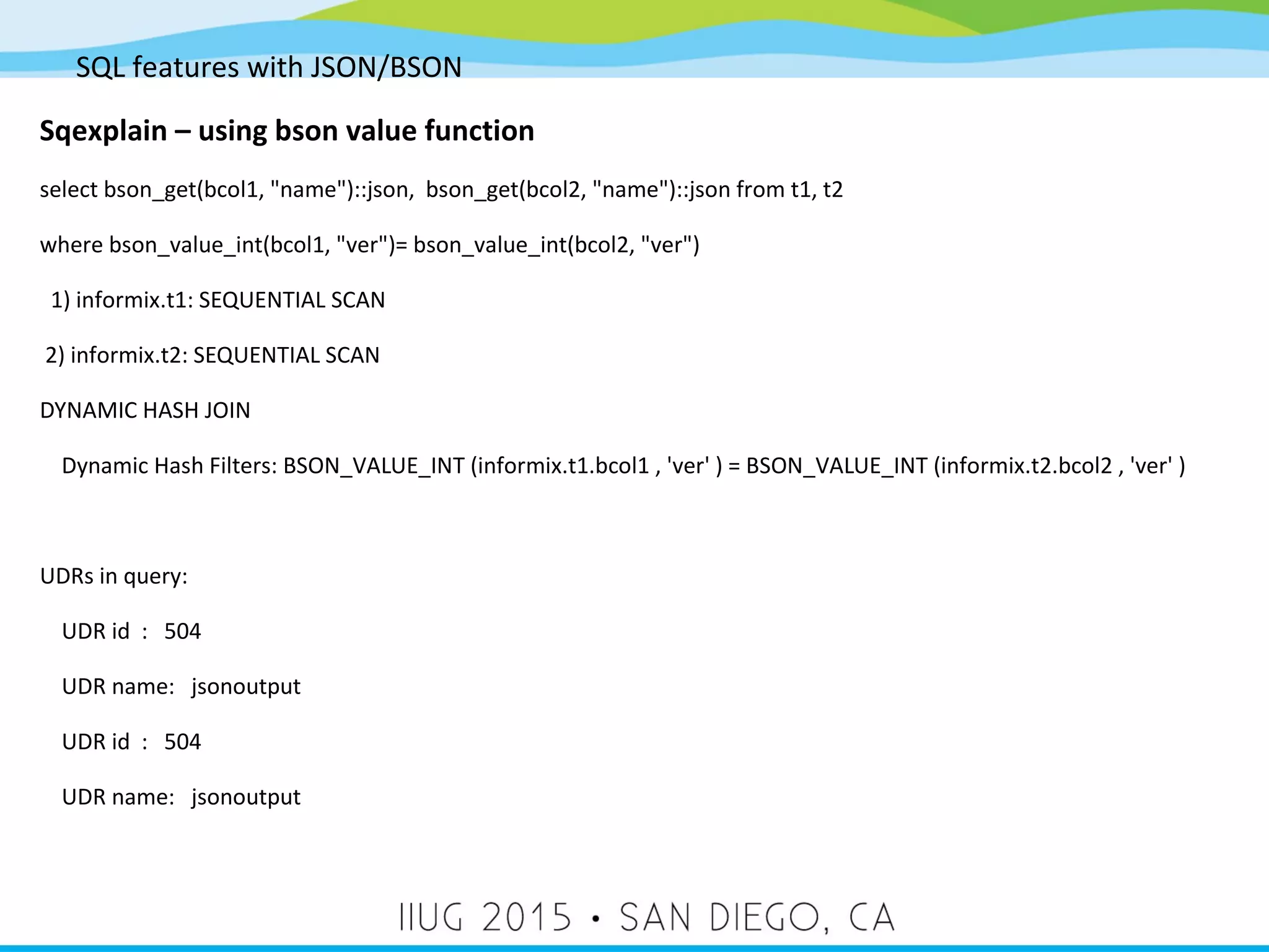 SQL features with JSON/BSON Sqexplain – using bson value function select bson_get(bcol1, "name")::json, bson_get(bcol2, "name")::json from t1, t2 where bson_value_int(bcol1, "ver")= bson_value_int(bcol2, "ver") 1) informix.t1: SEQUENTIAL SCAN 2) informix.t2: SEQUENTIAL SCAN DYNAMIC HASH JOIN Dynamic Hash Filters: BSON_VALUE_INT (informix.t1.bcol1 , 'ver' ) = BSON_VALUE_INT (informix.t2.bcol2 , 'ver' ) UDRs in query: UDR id : 504 UDR name: jsonoutput UDR id : 504 UDR name: jsonoutput 
