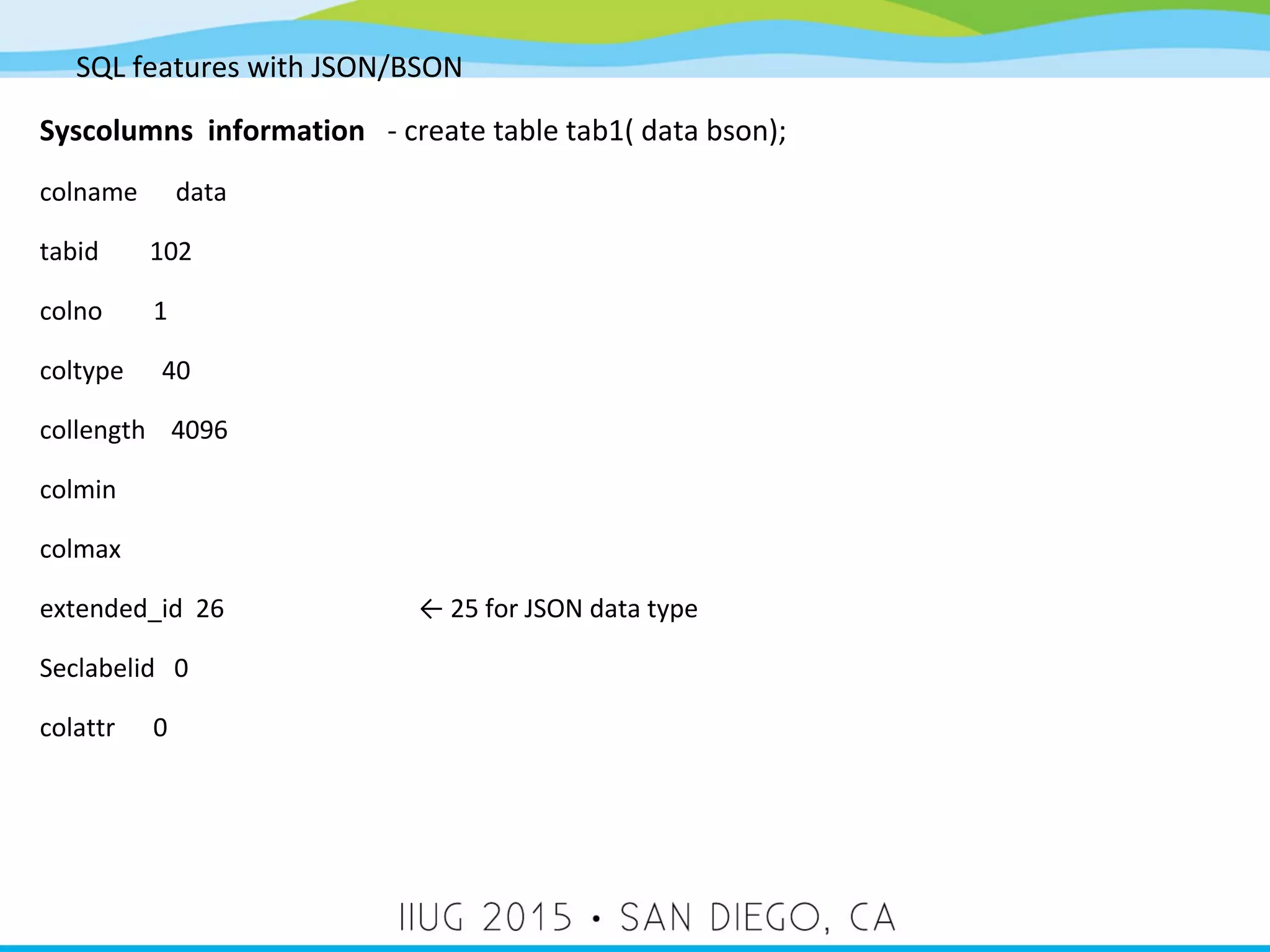 SQL features with JSON/BSON Syscolumns information - create table tab1( data bson); colname data tabid 102 colno 1 coltype 40 collength 4096 colmin colmax extended_id 26 ← 25 for JSON data type Seclabelid 0 colattr 0 