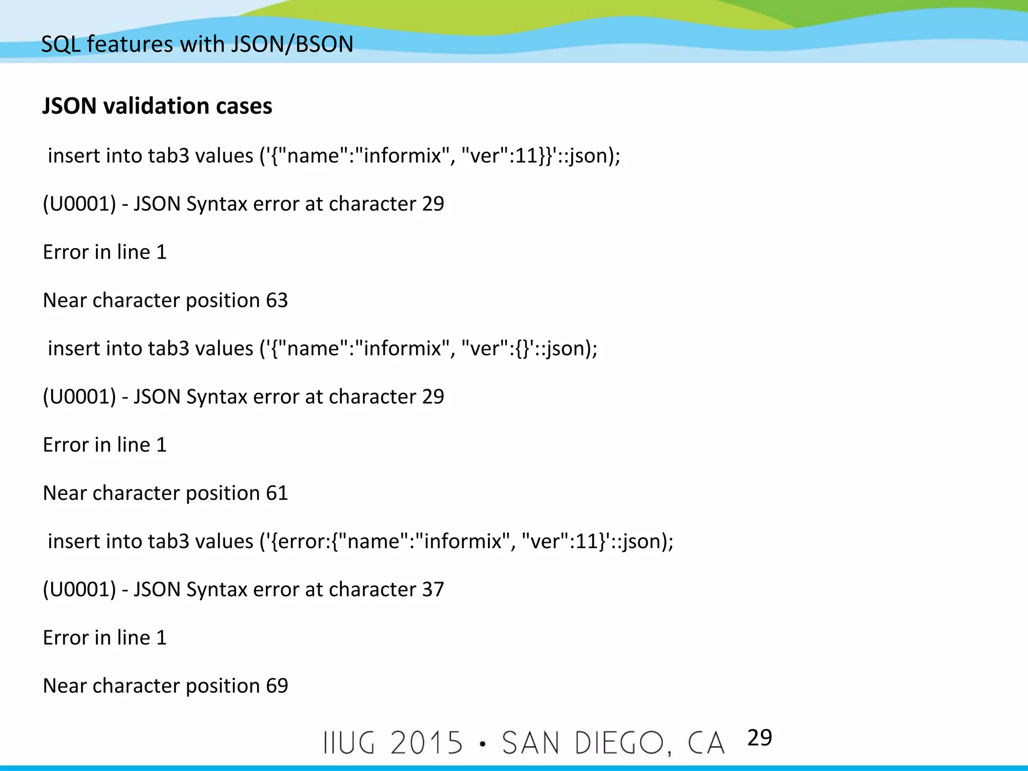 SQL features with JSON/BSON 29 JSON validation cases insert into tab3 values ('{"name":"informix", "ver":11}}'::json); (U0001) - JSON Syntax error at character 29 Error in line 1 Near character position 63 insert into tab3 values ('{"name":"informix", "ver":{}'::json); (U0001) - JSON Syntax error at character 29 Error in line 1 Near character position 61 insert into tab3 values ('{error:{"name":"informix", "ver":11}'::json); (U0001) - JSON Syntax error at character 37 Error in line 1 Near character position 69 