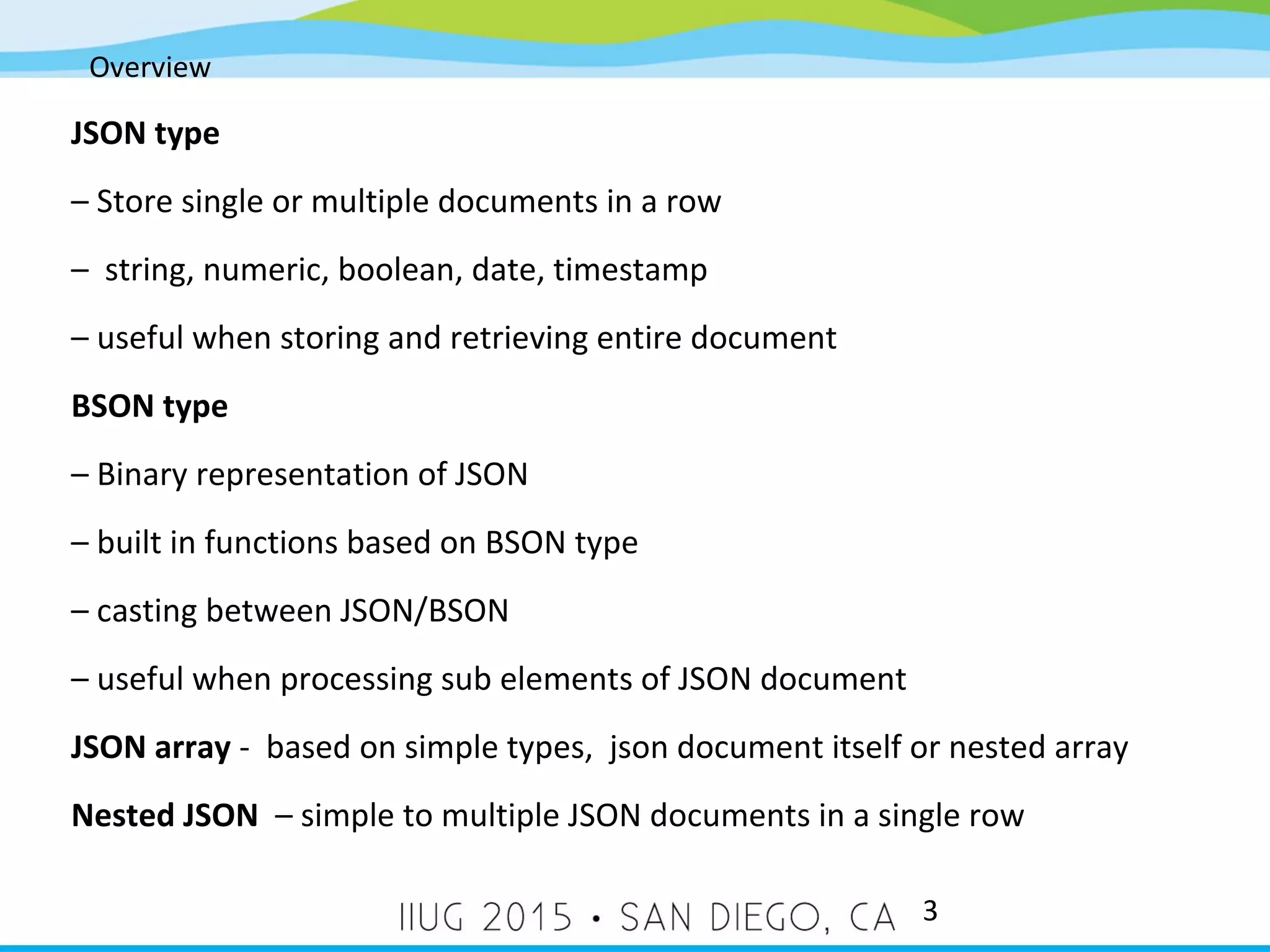 Overview 3 JSON type – Store single or multiple documents in a row – string, numeric, boolean, date, timestamp – useful when storing and retrieving entire document BSON type – Binary representation of JSON – built in functions based on BSON type – casting between JSON/BSON – useful when processing sub elements of JSON document JSON array - based on simple types, json document itself or nested array Nested JSON – simple to multiple JSON documents in a single row 