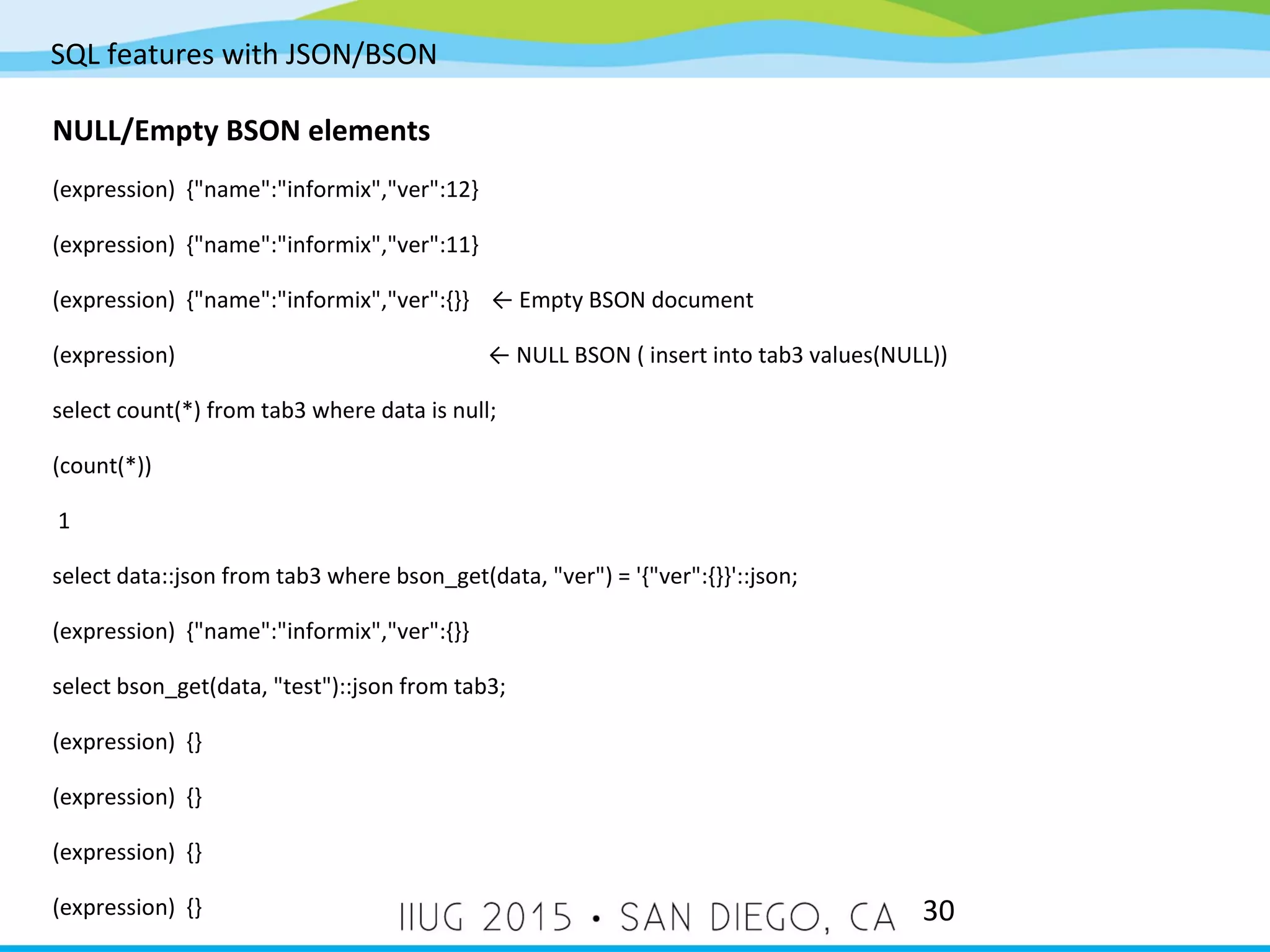 SQL features with JSON/BSON 30 NULL/Empty BSON elements (expression) {"name":"informix","ver":12} (expression) {"name":"informix","ver":11} (expression) {"name":"informix","ver":{}} ← Empty BSON document (expression) ← NULL BSON ( insert into tab3 values(NULL)) select count(*) from tab3 where data is null; (count(*)) 1 select data::json from tab3 where bson_get(data, "ver") = '{"ver":{}}'::json; (expression) {"name":"informix","ver":{}} select bson_get(data, "test")::json from tab3; (expression) {} (expression) {} (expression) {} (expression) {} 