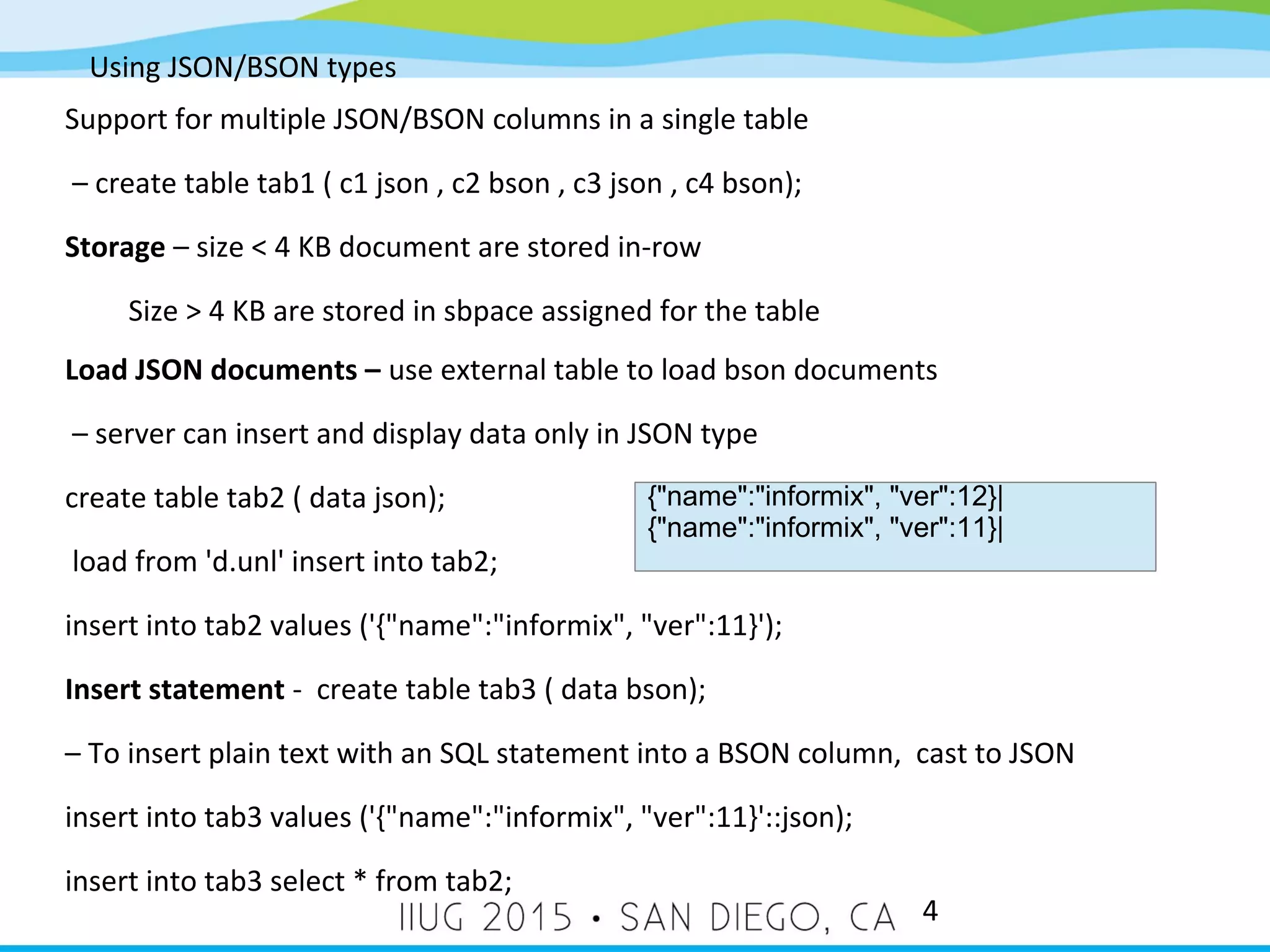 Using JSON/BSON types 4 Support for multiple JSON/BSON columns in a single table – create table tab1 ( c1 json , c2 bson , c3 json , c4 bson); Storage – size < 4 KB document are stored in-row Size > 4 KB are stored in sbpace assigned for the table Load JSON documents – use external table to load bson documents – server can insert and display data only in JSON type create table tab2 ( data json); load from 'd.unl' insert into tab2; insert into tab2 values ('{"name":"informix", "ver":11}'); Insert statement - create table tab3 ( data bson); – To insert plain text with an SQL statement into a BSON column, cast to JSON insert into tab3 values ('{"name":"informix", "ver":11}'::json); insert into tab3 select * from tab2; {"name":"informix", "ver":12}| {"name":"informix", "ver":11}| 