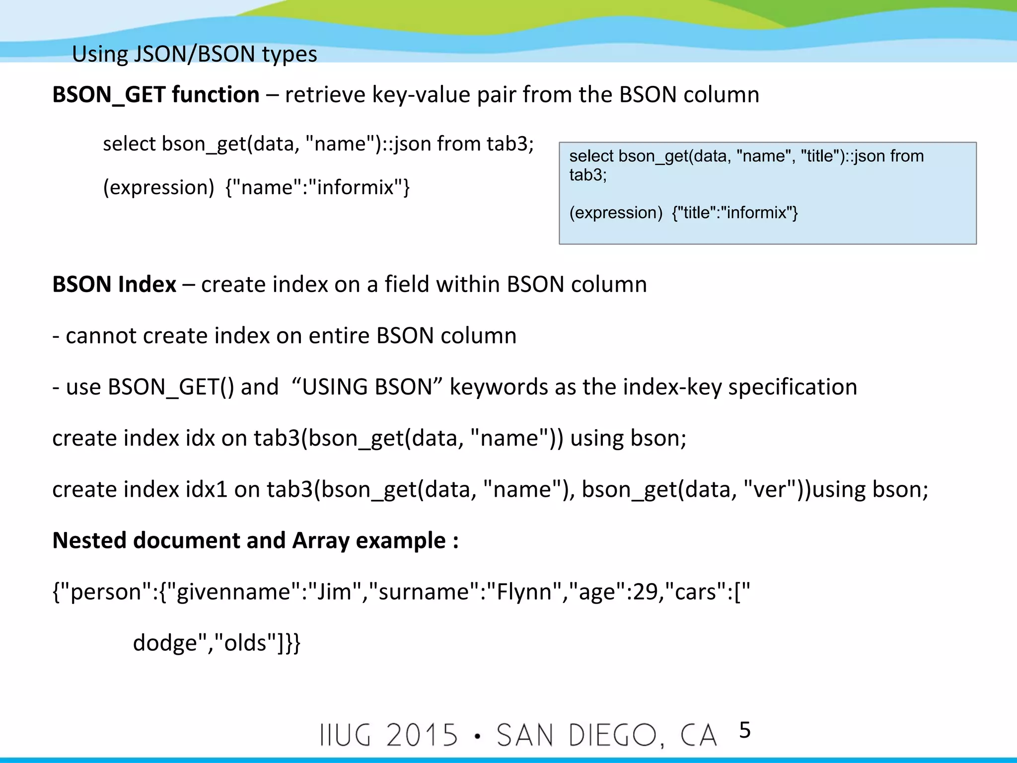 Using JSON/BSON types 5 BSON_GET function – retrieve key-value pair from the BSON column select bson_get(data, "name")::json from tab3; (expression) {"name":"informix"} BSON Index – create index on a field within BSON column - cannot create index on entire BSON column - use BSON_GET() and “USING BSON” keywords as the index-key specification create index idx on tab3(bson_get(data, "name")) using bson; create index idx1 on tab3(bson_get(data, "name"), bson_get(data, "ver"))using bson; Nested document and Array example : {"person":{"givenname":"Jim","surname":"Flynn","age":29,"cars":[" dodge","olds"]}} select bson_get(data, "name", "title")::json from tab3; (expression) {"title":"informix"} 