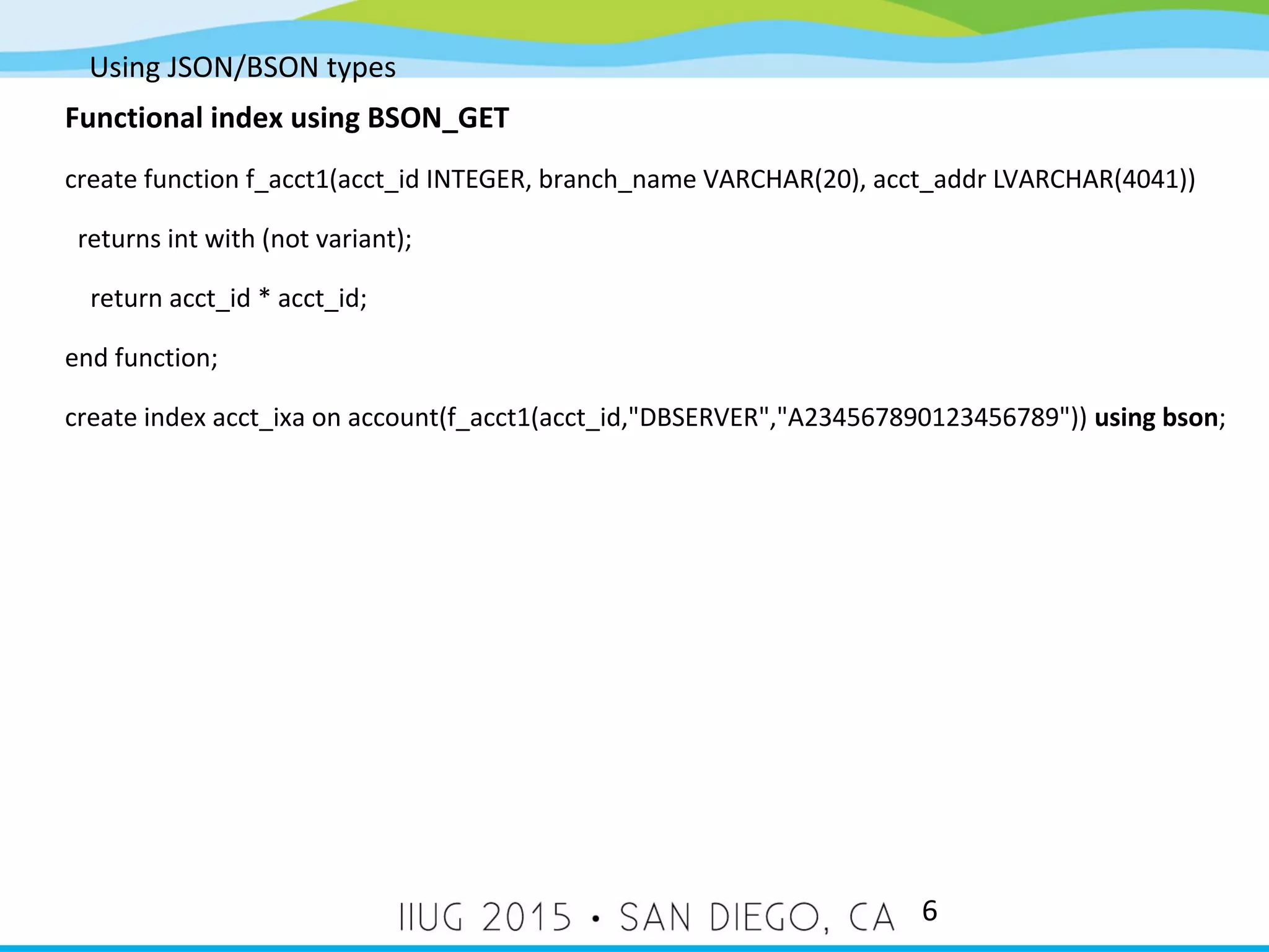Using JSON/BSON types 6 Functional index using BSON_GET create function f_acct1(acct_id INTEGER, branch_name VARCHAR(20), acct_addr LVARCHAR(4041)) returns int with (not variant); return acct_id * acct_id; end function; create index acct_ixa on account(f_acct1(acct_id,"DBSERVER","A234567890123456789")) using bson; 