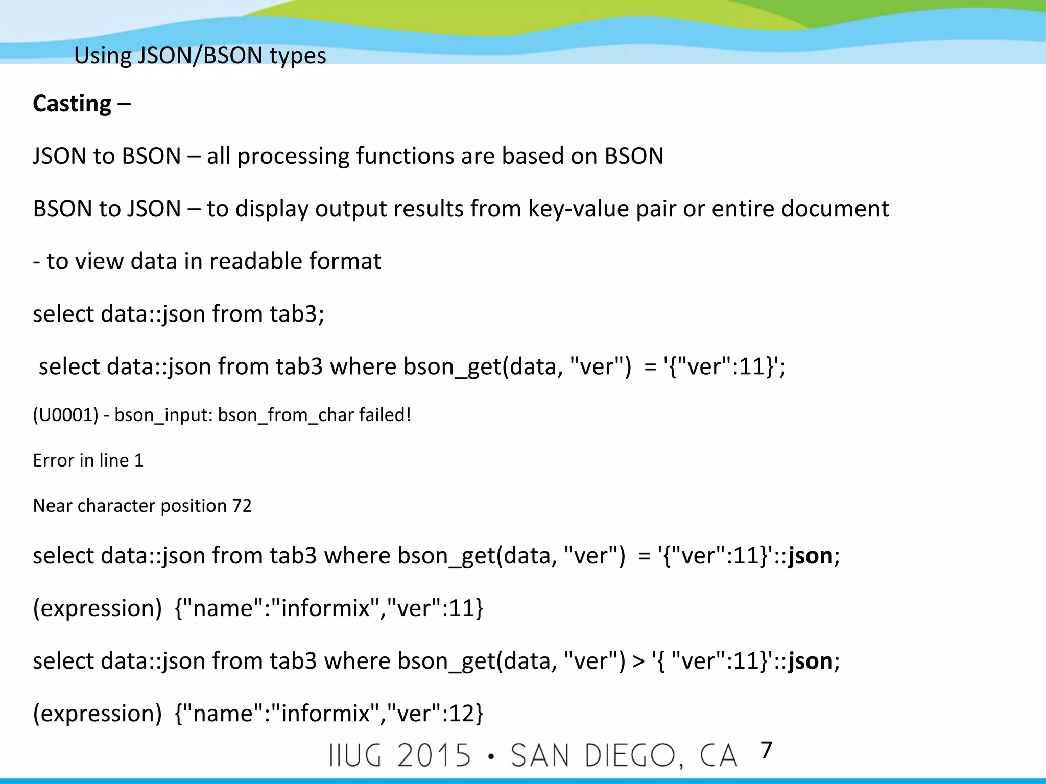 Using JSON/BSON types 7 Casting – JSON to BSON – all processing functions are based on BSON BSON to JSON – to display output results from key-value pair or entire document - to view data in readable format select data::json from tab3; select data::json from tab3 where bson_get(data, "ver") = '{"ver":11}'; (U0001) - bson_input: bson_from_char failed! Error in line 1 Near character position 72 select data::json from tab3 where bson_get(data, "ver") = '{"ver":11}'::json; (expression) {"name":"informix","ver":11} select data::json from tab3 where bson_get(data, "ver") > '{ "ver":11}'::json; (expression) {"name":"informix","ver":12} 