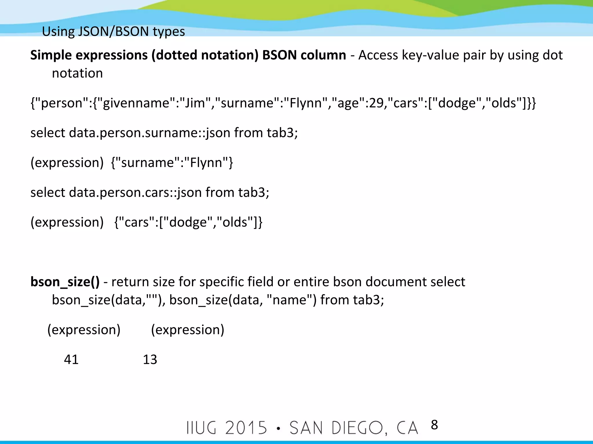 Using JSON/BSON types 8 Simple expressions (dotted notation) BSON column - Access key-value pair by using dot notation {"person":{"givenname":"Jim","surname":"Flynn","age":29,"cars":["dodge","olds"]}} select data.person.surname::json from tab3; (expression) {"surname":"Flynn"} select data.person.cars::json from tab3; (expression) {"cars":["dodge","olds"]} bson_size() - return size for specific field or entire bson document select bson_size(data,""), bson_size(data, "name") from tab3; (expression) (expression) 41 13 