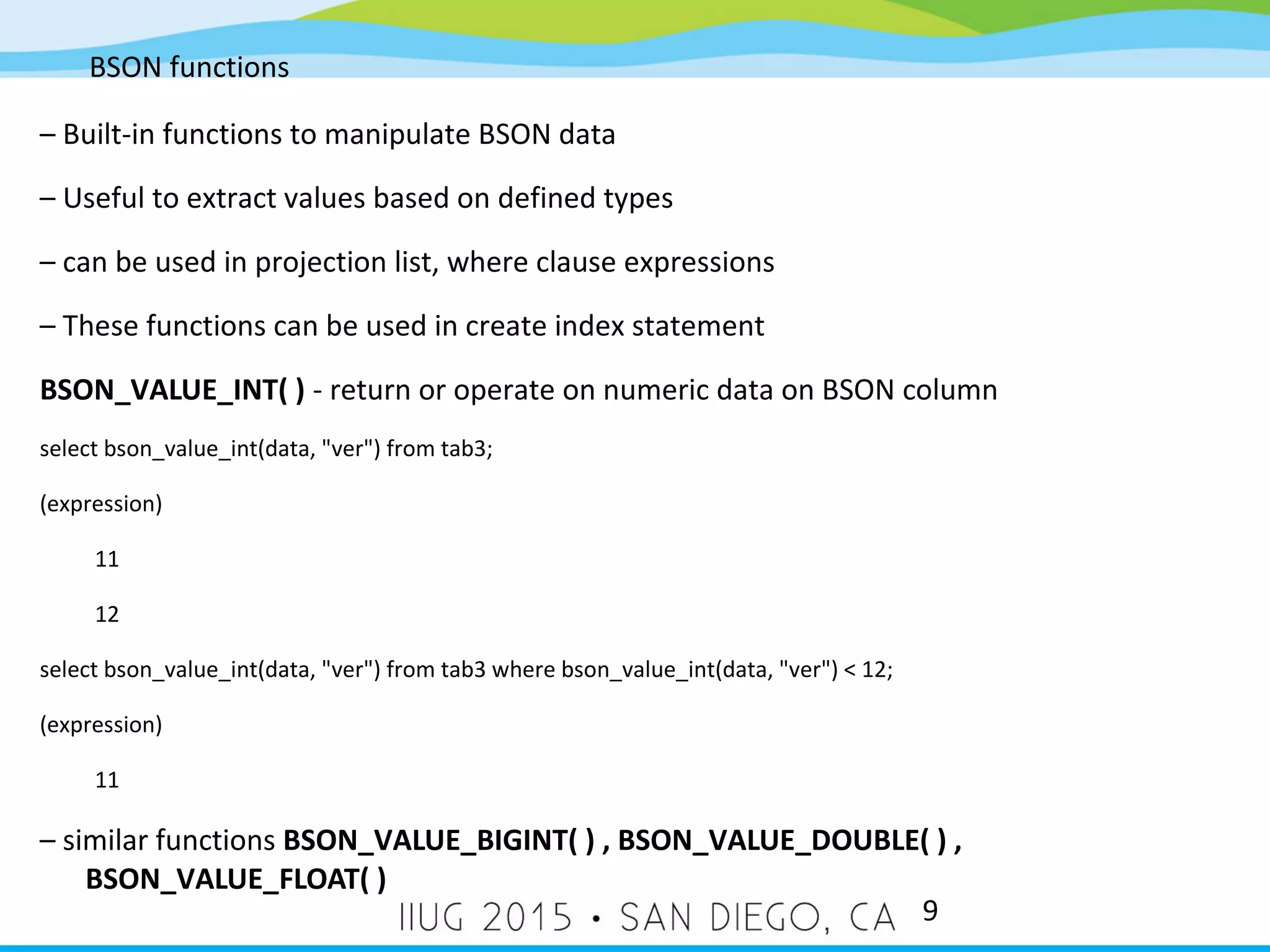 BSON functions 9 – Built-in functions to manipulate BSON data – Useful to extract values based on defined types – can be used in projection list, where clause expressions – These functions can be used in create index statement BSON_VALUE_INT( ) - return or operate on numeric data on BSON column select bson_value_int(data, "ver") from tab3; (expression) 11 12 select bson_value_int(data, "ver") from tab3 where bson_value_int(data, "ver") < 12; (expression) 11 – similar functions BSON_VALUE_BIGINT( ) , BSON_VALUE_DOUBLE( ) , BSON_VALUE_FLOAT( ) 