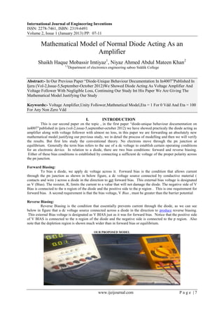 International Journal of Engineering Inventions
ISSN: 2278-7461, ISBN: 2319-6491
Volume 2, Issue 1 (January 2013) PP: 07-11
www.ijeijournal.com P a g e | 7
Mathematical Model of Normal Diode Acting As an
Amplifier
Shaikh Haque Mobassir Imtiyaz1
, Niyaz Ahmed Abdul Mateen Khan2
1,2
Department of electronics engineering saboo Siddik College
Abstract:- In Our Previous Paper “Diode-Unique Behaviour Documentation In In4007”Published In
Ijera (Vol-2,Issue-5,September-October 2012)We Showed Diode Acting As Voltage Amplifier And
Voltage Follower With Negligible Loss, Continuing Our Study Int His Paper We Are Giving The
Mathematical Model Justifying Our Study
Keywords:- Voltage Amplifier,Unity Follower,Mathmetical Model,Eta = 1 For 0 Vdd And Eta = 100
For Any Non Zero Vdd
I. INTRODUCTION
This is our second paper on the topic , in the first paper “diode-unique behaviour documentation on
in4007”published in ijera (vol-2,issue-5,september-october 2012) we have showed practicaly the diode acting as
amplifier along with voltage follower with almost no loss, in this paper we are forwarding an absolutely new
mathematical model justifying our previous study, we in detail the process of modelling and then we will verify
the results. But first lets study the conventional theory. No electrons move through the pn junction at
equilibrium. Generally the term bias refers to the use of a dc voltage to establish certain operating conditions
for an electronic device. In relation to a diode, there are two bias conditions: forward and reverse biasing.
Either of these bias conditions is established by connecting a sufficient dc voltage of the proper polarity across
the pn junction.
Forward Biasing:
To bias a diode, we apply dc voltage across it. Forward bias is the condition that allows current
through the pn junction as shown in below figure, a dc voltage source connected by conductive material (
contacts and wire ) across a diode in the direction to get forward bias. This external bias voltage is designated
as V (Bias). The resistor, R, limits the current to a value that will not damage the diode. The negative side of V
Bias is connected to the n region of the diode and the positive side to the p region . This is one requirement for
forward bias. A second requirement is that the bias voltage, V Bias , must be greater than the barrier potential
Reverse Biasing:
Reverse Biasing is the condition that essentially prevents current through the diode, as we can see
below in figure that a dc voltage source connected across a diode in the direction to produce reverse biasing.
This external Bias voltage is designated as V BIAS just as it was for forward bias. Notice that the positive side
of V BIAS is connected to the n region of the diode and the negative side is connected to the p region. Also
note that the depletion region is shown much wider than in forward bias or equilibrium.
OUR PROPOSED MODEL
 