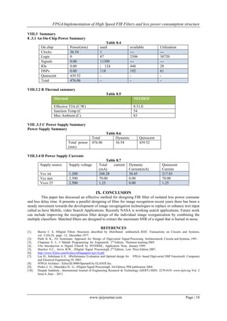 FPGAImplementation of High Speed FIR Filters and less power consumption structure
www.ijeijournal.com Page | 10
VIII.3 Summary
8 .3.1 An On-Chip Power Summary
Table 8.4
On chip Power(mw) used available Utilization
Clocks 36.54 1 --- ---
Logic 0 87 2506 30720
Signals 0.00 11309 --- ---
IOs 0.00 | 124 448 28
DSPs 0.00 118 192 61
Quiescent 439.52 - - -
Total 476.06 - - -
VIII.3.2 B Thermal summary
Table 8.5
Thermal NEEDED
Effective TJA (C/W) 8.31.0
Junction Temp (C 54
Max Ambient (C) 83
VIII .3.3 C Power Supply Summary
Power Supply Summary
Table 8.6
Total Dynamic Quiescent
Total power
(mw)
476.06 36.54 439.52
VIII.3.4 D Power Supply Currents
Table 8.7
Supply source Supply voltage Total current
(mA)
Dynamic
Current(mA)
Quiescent
Current
Vcc int 1.200 248.28 30.45 217.83
Vcc aux 2.500 70.00 0.00 70.00
Vcco 25 2.500 1.25 0.00 1.25
IX. CONCLUSION
This paper has discussed an effective method for designing FIR filter of isolated less power consume
and less delay time. It presents a parallel designing of filter for image recognition recent years there has been a
steady movement towards the development of image recognigation technologies to replace or enhance text input
called as have Mobile, video Search Applications. Recently NASA is working search applications. Future work
can include improving the recognition filter design of the individual image reorganization by combining the
multiple classifiers. Matched filters are designed to extract the maximum SNR of a signal that is buried in noise.
REFERENCES
[1]. Burrus C S, #Digital Filters Structures described by Distributed arithmetic$, IEEE Transactions on Circuits and Systems,
vol. CAS-24, page: 12, December 1977.
[2]. Parhi K K., #A Systematic Approach for Design of Digit-serial Signal Processing Architectures$, Circuits and Systems, 1991.
[3]. Chapman S. J., # Matlab Programming for Engineers$, 3rd
Edition, Thomson learning 2005.
[4]. #An Introduction to Digital Filters$ by INTERSIL, Application Note, January 1999.
[5]. Ifeachor E.C., Jervis B.W., #Digital Signal Processing$, 2nd
Edition, Low Price Edition 2007.
[6]. http://www.Xilinx.com/bvdocs/whitepapers/wp116.pdf
[7]. Lee H., Sobelman G E. #Performance Evaluation and Optimal design for FPGA- based Digit-serial DSP Functions$. Computers
and Electrical Engineering 29, 2003.
[8]. #FPGA Architect - XilinxXC4000/Spartan$ by ELANIX Inc.
[9]. Prokis J. G., Manolakis D. G., #Digital Signal Processing$, 3rd Edition, PHI publication 2004.
[10]. Deepak Sankhala , International Journal of Engineering Research & Technology (IJERT) ISSN: 2278-0181 www.ijert.org Vol. 2
Issue 6, June – 2013.
 