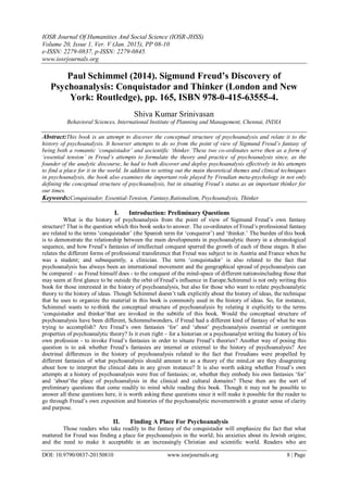 IOSR Journal Of Humanities And Social Science (IOSR-JHSS)
Volume 20, Issue 1, Ver. V (Jan. 2015), PP 08-10
e-ISSN: 2279-0837, p-ISSN: 2279-0845.
www.iosrjournals.org
DOI: 10.9790/0837-20150810 www.iosrjournals.org 8 | Page
Paul Schimmel (2014). Sigmund Freud’s Discovery of
Psychoanalysis: Conquistador and Thinker (London and New
York: Routledge), pp. 165, ISBN 978-0-415-63555-4.
Shiva Kumar Srinivasan
Behavioral Sciences, International Institute of Planning and Management, Chennai, INDIA
Abstract:This book is an attempt to discover the conceptual structure of psychoanalysis and relate it to the
history of psychoanalysis. It however attempts to do so from the point of view of Sigmund Freud’s fantasy of
being both a romantic ‘conquistador’ and ascientific ‘thinker.’These two co-ordinates serve then as a form of
‘essential tension’ in Freud’s attempts to formulate the theory and practice of psychoanalysis since, as the
founder of the analytic discourse, he had to both discover and deploy psychoanalysis effectively in his attempts
to find a place for it in the world. In addition to setting out the main theoretical themes and clinical techniques
in psychoanalysis, the book also examines the important role played by Freudian meta-psychology in not only
defining the conceptual structure of psychoanalysis, but in situating Freud’s status as an important thinker for
our times.
Keywords:Conquistador, Essential-Tension, Fantasy,Rationalism, Psychoanalysis, Thinker
I. Introduction: Preliminary Questions
What is the history of psychoanalysis from the point of view of Sigmund Freud’s own fantasy
structure? That is the question which this book seeks to answer. The co-ordinates of Freud’s professional fantasy
are related to the terms ‘conquistador’ (the Spanish term for ‘conqueror’) and ‘thinker.’ The burden of this book
is to demonstrate the relationship between the main developments in psychoanalytic theory in a chronological
sequence, and how Freud’s fantasies of intellectual conquest spurred the growth of each of these stages. It also
relates the different forms of professional transference that Freud was subject to in Austria and France when he
was a student; and subsequently, a clinician. The term ‘conquistador’ is also related to the fact that
psychoanalysis has always been an international movement and the geographical spread of psychoanalysis can
be compared – as Freud himself does - to the conquest of the mind-space of different nationsincluding those that
may seem at first glance to be outside the orbit of Freud’s influence in Europe.Schimmel is not only writing this
book for those interested in the history of psychoanalysis, but also for those who want to relate psychoanalytic
theory to the history of ideas. Though Schimmel doesn’t talk explicitly about the history of ideas, the technique
that he uses to organize the material in this book is commonly used in the history of ideas. So, for instance,
Schimmel wants to re-think the conceptual structure of psychoanalysis by relating it explicitly to the terms
‘conquistador and thinker’that are invoked in the subtitle of this book. Would the conceptual structure of
psychoanalysis have been different, Schimmelwonders, if Freud had a different kind of fantasy of what he was
trying to accomplish? Are Freud’s own fantasies ‘for’ and ‘about’ psychoanalysis essential or contingent
properties of psychoanalytic theory? Is it even right – for a historian or a psychoanalyst writing the history of his
own profession - to invoke Freud’s fantasies in order to situate Freud’s theories? Another way of posing this
question is to ask whether Freud’s fantasies are internal or external to the history of psychoanalysis? Are
doctrinal differences in the history of psychoanalysis related to the fact that Freudians were propelled by
different fantasies of what psychoanalysis should amount to as a theory of the mind,or are they disagreeing
about how to interpret the clinical data in any given instance? It is also worth asking whether Freud’s own
attempts at a history of psychoanalysis were free of fantasies; or, whether they embody his own fantasies ‘for’
and ‘about’the place of psychoanalysis in the clinical and cultural domains? These then are the sort of
preliminary questions that come readily to mind while reading this book. Though it may not be possible to
answer all these questions here, it is worth asking these questions since it will make it possible for the reader to
go through Freud’s own exposition and histories of the psychoanalytic movementwith a greater sense of clarity
and purpose.
II. Finding A Place For Psychoanalysis
Those readers who take readily to the fantasy of the conquistador will emphasize the fact that what
mattered for Freud was finding a place for psychoanalysis in the world; his anxieties about its Jewish origins;
and the need to make it acceptable in an increasingly Christian and scientific world. Readers who are
 