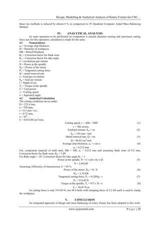 Design, Modelling & Analytical Analysis of Rotary Fixture for CNC…
www.ijeijournal.com P a g e | 20
these two methods is reduced by almost 6 % in comparison to IV Quadrant Computer Aided Mass Balancing
Method.
IV. ANALYTICAL ANALYSIS
As main operation to be performed on component is outside diameter turning and maximum cutting
force acts for this operation; calculation is made for the same.
4.1 Nomenclature
as = Average chip thickness
D = Diameter of workpiece
HB = Brinell Hardness
Kh = Correction factor for flank wear
Kγ = Correction factor for rake angle
n = revolutions per minute
N = Power at the spindle
Nel = Power of the motor
Pz = Tangential cutting force
Q = metal removal rate
s = Feed per revolution
Sm = feed per minute
t = Depth of cut
Ts = Torque at the spindle
U = Unit power
v = Cutting speed
x = Approach angle
4.2 Analytical Calculation
The cutting conditions are as under:
D = 223.4 mm,
n = 550 rpm,
s = 0.3 mm / rev,
t = 0.75 mm,
x = 450
,
U = 0.03 kW/cm3
/min,
Cutting speed, v = πDn / 1000 (1)
v = 386 m/min
Feed per minute, Sm = sn (2)
Sm = 165 mm / min
Metal removal rate, Q = stv (3)
Q = 86.85 cm3
/min
Average chip thickness, as = s sin x (4)
as = 0.212 mm
For, component material of mild steel, HB = 300, as = 0.212 mm and assuming flank wear of 0.2 mm,
Correction factor for flank wear, Kh = 1.09
For Rake angle = 10o
, Correction factor for rake angle Kγ = 1
Power at the spindle, N = U x kh x kγ x Q (5)
N = 2.84 kW
Assuming, Efficiency of transmission, E = 85 %
Power of the motor, Nel = N / E (6)
Nel = 3.34 kW
Tangential cutting force, Pz = 6120Ng / v (7)
Pz = 519.49 N
Torque at the spindle, Ts = 975 x N / n (8)
Ts = 58.07 N.m
As cutting force is only 519.49 N, two M 6 bolts with clamping force of 2.5 kN each is used to clamp
the workpiece.
V. CONCLUSION
An integrated approach of design and mass balancing of rotary fixture has been adopted in this work.
 