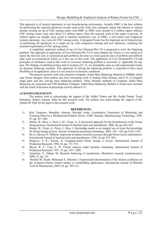 Design, Modelling & Analytical Analysis of Rotary Fixture for CNC…
www.ijeijournal.com P a g e | 21
This approach is of crucial importance in real manufacturing environment. Actually HMC is the best solution
for performing the required operations on part used in this work, but a designer cannot ask industry to replace
already existing set up of CNC turning centre with HMC as HMC costs around 12.5 million rupees whereas
CNC turning centre costs only about 2.5 million rupees. Here the research work of this paper is proved, 10
million rupees are straight away saved in machine installation cost. In HMC, a tool rotates and component
remains stationary, vice versa for CNC turning centre. A designed fixture has the important novel characteristic
of performing all operations in a single set up with component rotating and tool stationary, satisfying the
essential requirement of CNC turning centre.
A simplified, analytical method of use of Creo Elements/Pro 5.0 is proposed to solve the balancing
problem. The approach of application of Creo Elements/Pro 5.0 to mass balance the fixture is very useful as it
opens the door not only to symmetrical part problems but also to a more general class of problem and difficult
tasks such as asymmetrical fixture as is the case in this work. The application of Creo Elements/Pro 5.0 and
principles of mechanics used in this work to overcome balancing problem is universal i.e. applicable for any
part. The findings of unbalanced mass and its location of C. G. are remarkably same as with experimental results
on dynamic balancing machine. This approach of solving the balancing problem is expected to have more
flexibility in its application, since it is not sensitive to dynamic conditions.
The present research work also proposes Computer Aided Mass Balancing Method (CAMBM) which
ease fixture designer from tedious and time consuming work of finding offset distance and C.G. of irregular
shape parts and also solving mass balancing problem. Three alternate methods of Computer Aided Mass
Balancing are presented and VIII Quadrant Computer Aided Mass Balancing Method is found more accurate
with the result of decrease in percentage error by almost 6 %.
ACKNOWLEDGEMENTS
The authors wish to acknowledge the support of Mr. Sudhir Thakar and Mr. Pradip Thanki, Trend
Enterprise, Rajkot, Gujarat, India for this research work. The authors also acknowledge the support of Mr.
Chetan M. Patel for his input to this research work.
REFERENCES
1) Koji Teramoto; Masahiko Anasoto; Kazuaki Iwata. Coordinative Generation of Machining and
Fixturing Plans by a Modularized Problem Solver. CIRP Annuals, Manufacturing Technology, 1998,
47, pp. 437–440.
2) Hunter, R.; Rios, J.; Perez J. M.; Vizan, A. A functional approach for the formalization of the fixture
design process. International Journal of machine tools and manufacture, 2006, 46, pp. 683–697.
3) Hunter, R.; Vizan, A.; Perez, J.; Rios, J. Knowledge model as an integral way to reuse the knowledge
for fixture design process. Journal of material processing technology, 2005, 164 – 165, pp.1510–1518.
4) Bo Li; Shreyes N. Melkote. Improved workpiece location accuracy through fixture layout optimization.
International Journal of machine tools and manufacture, 1999, 39, pp. 871–883.
5) Hargrove, S. K.; Kusiak, A. Computer-aided fixture design: a review. International Journal of
Production Research, 1994, 32, pp. 733–753.
6) Meyer, R. T.; Liou, F. W. Fixture analysis under dynamic machining. International Journal of
Production Research, 1997, 35, pp. 1471–1489.
7) Arakelian, V.; Dahan, M. Dynamic balancing of mechanisms. Mechanics research communication,
2000, 27, pp. 1-6.
8) Ibrahim M. Deiab; Mohamed A. Elbestawi. Experimental determination of the friction coefficient on
the workpiece-fixture contact surface in workholding applications. International Journal of Machine
Tools & Manufacture, 2005, 45, pp. 705-712.
 
