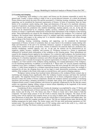 Design, Modelling & Analytical Analysis of Rotary Fixture for CNC…
www.ijeijournal.com P a g e | 12
2.3 Locating and clamping
In machining, work holding is a key aspect, and fixtures are the elements responsible to satisfy this
general goal. Usually, a fixture solution is made of one or several physical elements, as a whole the designed
fixture solution must satisfy the entire FRs and the associated Cs. Centering, locating, orientating, clamping, and
supporting, can be considered the functional requirements of fixtures. In terms of constraints, there are many
factors to be considered, mainly dealing with: shape and dimensions of the part to be machined, tolerances,
sequence of operations, machining strategies, cutting forces, number of set-ups, set-up times, volume of material
to be removed, batch size, production rate, machine morphology, machine capacity, cost, etc. At the end, the
solution can be characterized by its: simplicity, rigidity, accuracy, reliability, and economy [2]. Workpiece
location in a fixture is significantly influenced by localized elastic deformation of the workpiece at the fixturing
points. These deformations are caused by the clamping force(s) applied to the workpiece. For a relatively rigid
workpiece, the localized elastic deformations cause it to undergo rigid body translations and rotations which
alter its location with respect to the cutting tool. It is therefore important to minimize such effects through
optimal design of the fixture layout [4].
Centering, locating, orientating, clamping, and supporting, can be considered the functional
requirements of fixtures. In terms of constraints, there are many factors to be considered, mainly dealing with:
shape and dimensions of the part to be machined, tolerances, sequence of operations, machining strategies,
cutting forces, number of set-ups, set-up times, volume of material to be removed, batch size, production rate,
machine morphology, machine capacity, cost, etc. At the end, the solution can be characterized by its:
simplicity, rigidity, accuracy, reliability, and economy [2]. Workpiece location in a fixture is significantly
influenced by localized elastic deformation of the workpiece at the fixturing points. These deformations are
caused by the clamping force(s) applied to the workpiece. For a relatively rigid workpiece, the localized elastic
deformations cause it to undergo rigid body translations and rotations which alter its location with respect to the
cutting tool. It is therefore important to minimize such effects through optimal design of the fixture layout [4].
S. K. Hargrove and A. Kusiak [5] recognize four general requirements of a fixture: (i) Accurate location of the
workpiece, (ii) Total restraint of the workpiece during machining, (iii) Limited deformation of the workpiece,
(iv) No machining interference. In addition, as set forth by R. T. Meyer and F. W. Liou [6], dynamic machining
conditions occur when a workpart is subject to machining forces that move through the work part or along its
surface. A viable fixture designed for a workpart experiencing dynamic machining must ensure: the workpart is
restrained for all time, the clamping forces are not too large or small, deterministic positioning, accessibility,
stability of the workpart in the fixture while under no external forces, and a positive clamping sequence.
Workpiece motion arising from localized elastic deformation at the workpiece/fixture contacts due to
machining and clamping forces significantly affect the workpiece location accuracy and hence the machined
part quality. The tangential friction force plays an important role in fixture configuration design as it can be
utilized to reduce the number of fixture components, thereby the workpiece features accessibility to machining
operations and providing a damping mechanism to dissipate input energy from machining forces out of the
workpiece/fixture system. Contact problems with friction are generally complicated by the fact that the contact
surface can experience slipping, sliding, rolling or tension release depending on the magnitude of the normal
and tangential forces at the contact interface [8].
Considering all above mentioned facts, location & clamping is accomplished by using 3 V blocks and
latch clamp. The important parts of fixture used here are V block, latch clamp, base plate, vertical plate, adapter
plate, locator and rib [Fig. 4-7]. The fixture uses three V blocks to locate and a latch clamp to hold the
component. The latch clamp consists of two M 6 bolts to directly clamp the workpiece. The chuck of CNC
turning centre will be replaced with complete fixture set up using an adapter plate. The adapter plate holds the
same dimensions of chuck plate. The locator locates the vertical plate in correct position with adapter plate. The
base plate serves to hold the complete assembly of fixture. The ribs are clamped to base plate and provide the
holding arrangement for latch clamp. The fixture rotates with 550 rpm while performing operations on CNC
turning centre. The specification of spindle nose of CNC turning centre used in this work is A2-8, which can
carry a weight of 450 kg. The fixture is directly mounted on spindle nose.
 