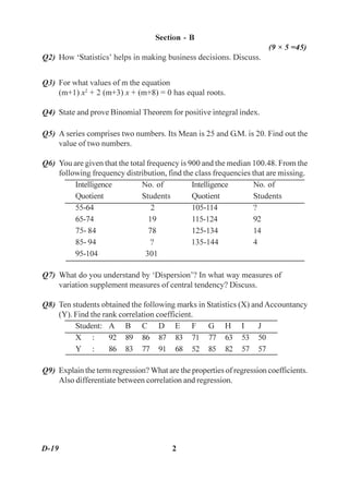 Section - B
                                                                       (9 × 5 =45)
Q2) How ‘Statistics’ helps in making business decisions. Discuss.


Q3) For what values of m the equation
    (m+1) x2 + 2 (m+3) x + (m+8) = 0 has equal roots.

Q4) State and prove Binomial Theorem for positive integral index.

Q5) A series comprises two numbers. Its Mean is 25 and G.M. is 20. Find out the
    value of two numbers.

Q6) You are given that the total frequency is 900 and the median 100.48. From the
    following frequency distribution, find the class frequencies that are missing.
         Intelligence          No. of          Intelligence       No. of
         Quotient              Students        Quotient           Students
         55-64                     2           105-114            ?
         65-74                    19           115-124            92
         75- 84                   78           125-134            14
         85- 94                   ?            135-144            4
         95-104                 301

Q7) What do you understand by ‘Dispersion’? In what way measures of
    variation supplement measures of central tendency? Discuss.

Q8) Ten students obtained the following marks in Statistics (X) and Accountancy
    (Y). Find the rank correlation coefficient.
         Student: A B C D E F G H I                               J
         X :        92 89 86 87 83 71 77 63 53 50
         Y :        86 83 77 91 68 52 85 82 57 57

Q9) Explain the term regression? What are the properties of regression coefficients.
    Also differentiate between correlation and regression.




D-19                                     2
 
