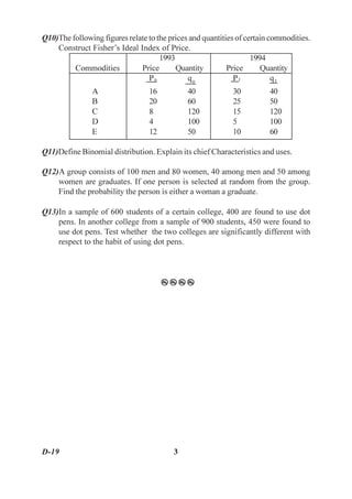 Q10)The following figures relate to the prices and quantities of certain commodities.
    Construct Fisher’s Ideal Index of Price.
                                     1993                          1994
         Commodities          Price       Quantity         Price      Quantity
                                 P0           q0             P1           q1
               A                 16           40            30          40
               B                 20           60            25          50
               C                 8            120           15          120
               D                 4            100           5           100
               E                 12           50            10          60

Q11)Define Binomial distribution. Explain its chief Characteristics and uses.

Q12)A group consists of 100 men and 80 women, 40 among men and 50 among
    women are graduates. If one person is selected at random from the group.
    Find the probability the person is either a woman a graduate.

Q13)In a sample of 600 students of a certain college, 400 are found to use dot
    pens. In another college from a sample of 900 students, 450 were found to
    use dot pens. Test whether the two colleges are significantly different with
    respect to the habit of using dot pens.



                                      zzzz




D-19                                     3
 