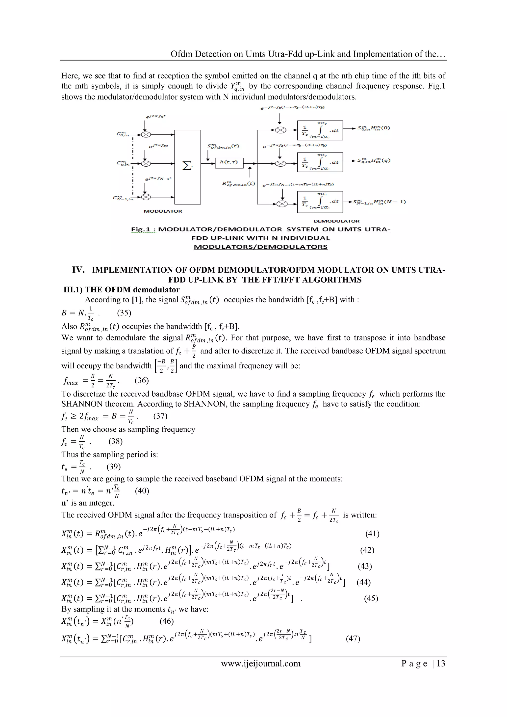 Ofdm Detection on Umts Utra-Fdd up-Link and Implementation of the…
www.ijeijournal.com P a g e | 13
Here, we see that to find at reception the symbol emitted on the channel q at the nth chip time of the ith bits of
the mth symbols, it is simply enough to divide 𝑌𝑞,𝑖𝑛
𝑚
by the corresponding channel frequency response. Fig.1
shows the modulator/demodulator system with N individual modulators/demodulators.
IV. IMPLEMENTATION OF OFDM DEMODULATOR/OFDM MODULATOR ON UMTS UTRA-
FDD UP-LINK BY THE FFT/IFFT ALGORITHMS
III.1) THE OFDM demodulator
According to [1], the signal 𝑆𝑜𝑓𝑑𝑚 ,𝑖𝑛
𝑚
𝑡 occupies the bandwidth [fc ,fc+B] with :
𝐵 = 𝑁.
1
𝑇𝑐
. (35)
Also 𝑅 𝑜𝑓𝑑𝑚 ,𝑖𝑛
𝑚
𝑡 occupies the bandwidth [fc , fc+B].
We want to demodulate the signal 𝑅 𝑜𝑓𝑑𝑚 ,𝑖𝑛
𝑚
𝑡 . For that purpose, we have first to transpose it into bandbase
signal by making a translation of 𝑓𝑐 +
𝐵
2
and after to discretize it. The received bandbase OFDM signal spectrum
will occupy the bandwidth
−𝐵
2
,
𝐵
2
and the maximal frequency will be:
𝑓𝑚𝑎𝑥 =
𝐵
2
=
𝑁
2𝑇𝑐
. (36)
To discretize the received bandbase OFDM signal, we have to find a sampling frequency 𝑓𝑒 which performs the
SHANNON theorem. According to SHANNON, the sampling frequency 𝑓𝑒 have to satisfy the condition:
𝑓𝑒 ≥ 2𝑓𝑚𝑎𝑥 = 𝐵 =
𝑁
𝑇𝑐
. (37)
Then we choose as sampling frequency
𝑓𝑒 =
𝑁
𝑇𝑐
. (38)
Thus the sampling period is:
𝑡 𝑒 =
𝑇𝑐
𝑁
. (39)
Then we are going to sample the received baseband OFDM signal at the moments:
𝑡 𝑛′ = 𝑛′
𝑡 𝑒 = 𝑛′
𝑇𝑐
𝑁
(40)
n’ is an integer.
The received OFDM signal after the frequency transposition of 𝑓𝑐 +
𝐵
2
= 𝑓𝑐 +
𝑁
2𝑇𝑐
is written:
𝑋𝑖𝑛
𝑚
𝑡 = 𝑅 𝑜𝑓𝑑𝑚 ,𝑖𝑛
𝑚
𝑡 . 𝑒
−𝑗2𝜋 𝑓𝑐+
𝑁
2𝑇 𝑐
(𝑡−𝑚 𝑇𝑠− 𝑖𝐿+𝑛 𝑇𝑐)
(41)
𝑋𝑖𝑛
𝑚
𝑡 = 𝐶𝑟,𝑖𝑛
𝑚𝑁−1
𝑟=0 . 𝑒 𝑗2𝜋 𝑓𝑟 𝑡
. 𝐻𝑖𝑛
𝑚
𝑟 . 𝑒
−𝑗2𝜋 𝑓𝑐+
𝑁
2𝑇 𝑐
(𝑡−𝑚 𝑇𝑠− 𝑖𝐿+𝑛 𝑇𝑐)
(42)
𝑋𝑖𝑛
𝑚
𝑡 = [𝐶𝑟,𝑖𝑛
𝑚𝑁−1
𝑟=0 . 𝐻𝑖𝑛
𝑚
𝑟 . 𝑒
𝑗2𝜋 𝑓𝑐+
𝑁
2𝑇 𝑐
𝑚 𝑇𝑠+ 𝑖𝐿+𝑛 𝑇𝑐
. 𝑒 𝑗2𝜋𝑓𝑟 𝑡
. 𝑒
−𝑗2𝜋 𝑓𝑐+
𝑁
2𝑇 𝑐
𝑡
] (43)
𝑋𝑖𝑛
𝑚
𝑡 = [𝐶𝑟,𝑖𝑛
𝑚𝑁−1
𝑟=0 . 𝐻𝑖𝑛
𝑚
𝑟 . 𝑒
𝑗2𝜋 𝑓𝑐+
𝑁
2𝑇 𝑐
𝑚 𝑇𝑠+ 𝑖𝐿+𝑛 𝑇𝑐
. 𝑒
𝑗2𝜋(𝑓𝑐+
𝑟
𝑇 𝑐
)𝑡
. 𝑒
−𝑗2𝜋 𝑓𝑐+
𝑁
2𝑇 𝑐
𝑡
] (44)
𝑋𝑖𝑛
𝑚
𝑡 = [𝐶𝑟,𝑖𝑛
𝑚𝑁−1
𝑟=0 . 𝐻𝑖𝑛
𝑚
𝑟 . 𝑒
𝑗2𝜋 𝑓𝑐+
𝑁
2𝑇 𝑐
𝑚 𝑇𝑠+ 𝑖𝐿+𝑛 𝑇𝑐
. 𝑒
𝑗2𝜋
2𝑟−𝑁
2𝑇 𝑐
𝑡
] . (45)
By sampling it at the moments 𝑡 𝑛′ we have:
𝑋𝑖𝑛
𝑚
𝑡 𝑛′ = 𝑋𝑖𝑛
𝑚
(𝑛′ 𝑇𝑐
𝑁
) (46)
𝑋𝑖𝑛
𝑚
𝑡 𝑛′ = [𝐶𝑟,𝑖𝑛
𝑚𝑁−1
𝑟=0 . 𝐻𝑖𝑛
𝑚
𝑟 . 𝑒
𝑗2𝜋 𝑓𝑐+
𝑁
2𝑇 𝑐
𝑚 𝑇𝑠+ 𝑖𝐿+𝑛 𝑇𝑐
. 𝑒
𝑗2𝜋
2𝑟−𝑁
2𝑇 𝑐
.𝑛′
𝑇 𝑐
𝑁 ] (47)
 