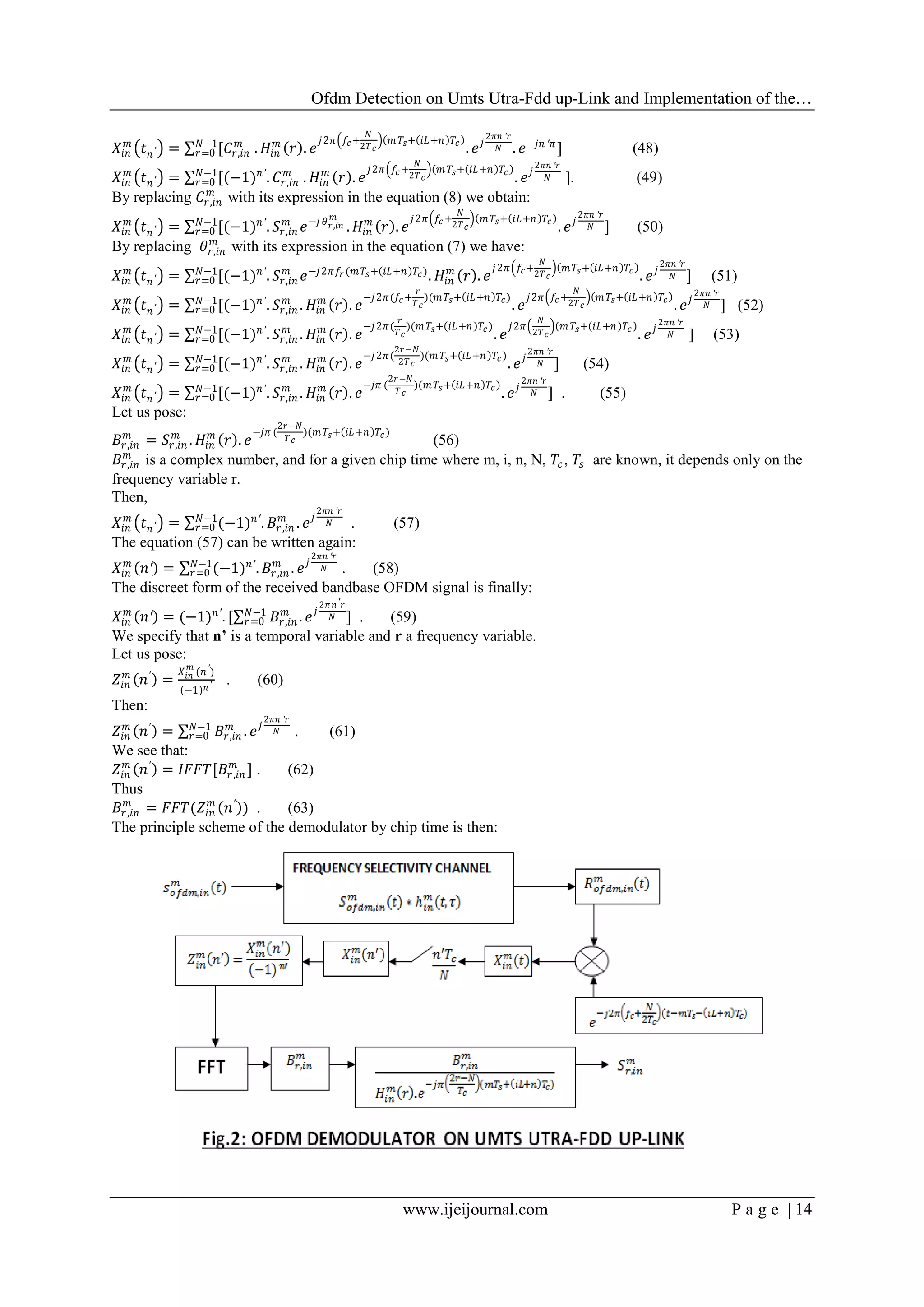 Ofdm Detection on Umts Utra-Fdd up-Link and Implementation of the…
www.ijeijournal.com P a g e | 14
𝑋𝑖𝑛
𝑚
𝑡 𝑛′ = [𝐶𝑟,𝑖𝑛
𝑚𝑁−1
𝑟=0 . 𝐻𝑖𝑛
𝑚
𝑟 . 𝑒
𝑗2𝜋 𝑓𝑐+
𝑁
2𝑇 𝑐
𝑚 𝑇𝑠+ 𝑖𝐿+𝑛 𝑇𝑐
. 𝑒 𝑗
2𝜋𝑛 ′𝑟
𝑁 . 𝑒−𝑗𝑛 ′𝜋
] (48)
𝑋𝑖𝑛
𝑚
𝑡 𝑛′ = [(−1) 𝑛′
. 𝐶𝑟,𝑖𝑛
𝑚𝑁−1
𝑟=0 . 𝐻𝑖𝑛
𝑚
𝑟 . 𝑒
𝑗2𝜋 𝑓𝑐+
𝑁
2𝑇 𝑐
𝑚 𝑇𝑠+ 𝑖𝐿+𝑛 𝑇𝑐
. 𝑒 𝑗
2𝜋𝑛 ′𝑟
𝑁 ]. (49)
By replacing 𝐶𝑟,𝑖𝑛
𝑚
with its expression in the equation (8) we obtain:
𝑋𝑖𝑛
𝑚
𝑡 𝑛′ = [(−1) 𝑛′
.𝑁−1
𝑟=0 𝑆𝑟,𝑖𝑛
𝑚
𝑒−𝑗 𝜃 𝑟,𝑖𝑛
𝑚
. 𝐻𝑖𝑛
𝑚
𝑟 . 𝑒
𝑗2𝜋 𝑓𝑐+
𝑁
2𝑇 𝑐
𝑚 𝑇𝑠+ 𝑖𝐿+𝑛 𝑇𝑐
. 𝑒 𝑗
2𝜋𝑛 ′𝑟
𝑁 ] (50)
By replacing 𝜃𝑟,𝑖𝑛
𝑚
with its expression in the equation (7) we have:
𝑋𝑖𝑛
𝑚
𝑡 𝑛′ = [(−1) 𝑛′
.𝑁−1
𝑟=0 𝑆𝑟,𝑖𝑛
𝑚
𝑒−𝑗2𝜋𝑓𝑟 (𝑚 𝑇𝑠+ 𝑖𝐿+𝑛 𝑇𝑐)
. 𝐻𝑖𝑛
𝑚
𝑟 . 𝑒
𝑗2𝜋 𝑓𝑐+
𝑁
2𝑇 𝑐
𝑚 𝑇𝑠+ 𝑖𝐿+𝑛 𝑇𝑐
. 𝑒 𝑗
2𝜋𝑛 ′𝑟
𝑁 ] (51)
𝑋𝑖𝑛
𝑚
𝑡 𝑛′ = [(−1) 𝑛′
.𝑁−1
𝑟=0 𝑆𝑟,𝑖𝑛
𝑚
. 𝐻𝑖𝑛
𝑚
𝑟 . 𝑒
−𝑗2𝜋(𝑓𝑐+
𝑟
𝑇 𝑐
)(𝑚 𝑇𝑠+ 𝑖𝐿+𝑛 𝑇𝑐)
. 𝑒
𝑗2𝜋 𝑓𝑐+
𝑁
2𝑇 𝑐
𝑚 𝑇𝑠+ 𝑖𝐿+𝑛 𝑇𝑐
. 𝑒 𝑗
2𝜋𝑛 ′𝑟
𝑁 ] (52)
𝑋𝑖𝑛
𝑚
𝑡 𝑛′ = [(−1) 𝑛′
.𝑁−1
𝑟=0 𝑆𝑟,𝑖𝑛
𝑚
. 𝐻𝑖𝑛
𝑚
𝑟 . 𝑒
−𝑗2𝜋(
𝑟
𝑇 𝑐
)(𝑚 𝑇𝑠+ 𝑖𝐿+𝑛 𝑇𝑐)
. 𝑒
𝑗2𝜋
𝑁
2𝑇 𝑐
𝑚 𝑇𝑠+ 𝑖𝐿+𝑛 𝑇𝑐
. 𝑒 𝑗
2𝜋𝑛 ′𝑟
𝑁 ] (53)
𝑋𝑖𝑛
𝑚
𝑡 𝑛′ = [(−1) 𝑛′
.𝑁−1
𝑟=0 𝑆𝑟,𝑖𝑛
𝑚
. 𝐻𝑖𝑛
𝑚
𝑟 . 𝑒
−𝑗2𝜋(
2𝑟−𝑁
2𝑇 𝑐
)(𝑚 𝑇𝑠+ 𝑖𝐿+𝑛 𝑇𝑐)
. 𝑒 𝑗
2𝜋𝑛 ′𝑟
𝑁 ] (54)
𝑋𝑖𝑛
𝑚
𝑡 𝑛′ = [(−1) 𝑛′
.𝑁−1
𝑟=0 𝑆𝑟,𝑖𝑛
𝑚
. 𝐻𝑖𝑛
𝑚
𝑟 . 𝑒
−𝑗𝜋 (
2𝑟−𝑁
𝑇 𝑐
)(𝑚 𝑇𝑠+ 𝑖𝐿+𝑛 𝑇𝑐)
. 𝑒 𝑗
2𝜋𝑛 ′𝑟
𝑁 ] . (55)
Let us pose:
𝐵𝑟,𝑖𝑛
𝑚
= 𝑆𝑟,𝑖𝑛
𝑚
. 𝐻𝑖𝑛
𝑚
𝑟 . 𝑒
−𝑗𝜋 (
2𝑟−𝑁
𝑇 𝑐
)(𝑚 𝑇𝑠+ 𝑖𝐿+𝑛 𝑇𝑐)
(56)
𝐵𝑟,𝑖𝑛
𝑚
is a complex number, and for a given chip time where m, i, n, N, 𝑇𝑐, 𝑇𝑠 are known, it depends only on the
frequency variable r.
Then,
𝑋𝑖𝑛
𝑚
𝑡 𝑛′ = (−1) 𝑛′
.𝑁−1
𝑟=0 𝐵𝑟,𝑖𝑛
𝑚
. 𝑒 𝑗
2𝜋𝑛 ′𝑟
𝑁 . (57)
The equation (57) can be written again:
𝑋𝑖𝑛
𝑚
𝑛′ = (−1) 𝑛′
.𝑁−1
𝑟=0 𝐵𝑟,𝑖𝑛
𝑚
. 𝑒 𝑗
2𝜋𝑛 ′𝑟
𝑁 . (58)
The discreet form of the received bandbase OFDM signal is finally:
𝑋𝑖𝑛
𝑚
𝑛′ = (−1) 𝑛′
. [ 𝐵𝑟,𝑖𝑛
𝑚
. 𝑒 𝑗
2𝜋 𝑛′ 𝑟
𝑁𝑁−1
𝑟=0 ] . (59)
We specify that n’ is a temporal variable and r a frequency variable.
Let us pose:
𝑍𝑖𝑛
𝑚
𝑛′
=
𝑋𝑖𝑛
𝑚
(𝑛′)
−1 𝑛′ . (60)
Then:
𝑍𝑖𝑛
𝑚
𝑛′
= 𝐵𝑟,𝑖𝑛
𝑚
. 𝑒 𝑗
2𝜋𝑛 ′𝑟
𝑁𝑁−1
𝑟=0 . (61)
We see that:
𝑍𝑖𝑛
𝑚
𝑛′
= 𝐼𝐹𝐹𝑇[𝐵𝑟,𝑖𝑛
𝑚
] . (62)
Thus
𝐵𝑟,𝑖𝑛
𝑚
= 𝐹𝐹𝑇(𝑍𝑖𝑛
𝑚
𝑛′
) . (63)
The principle scheme of the demodulator by chip time is then:
 