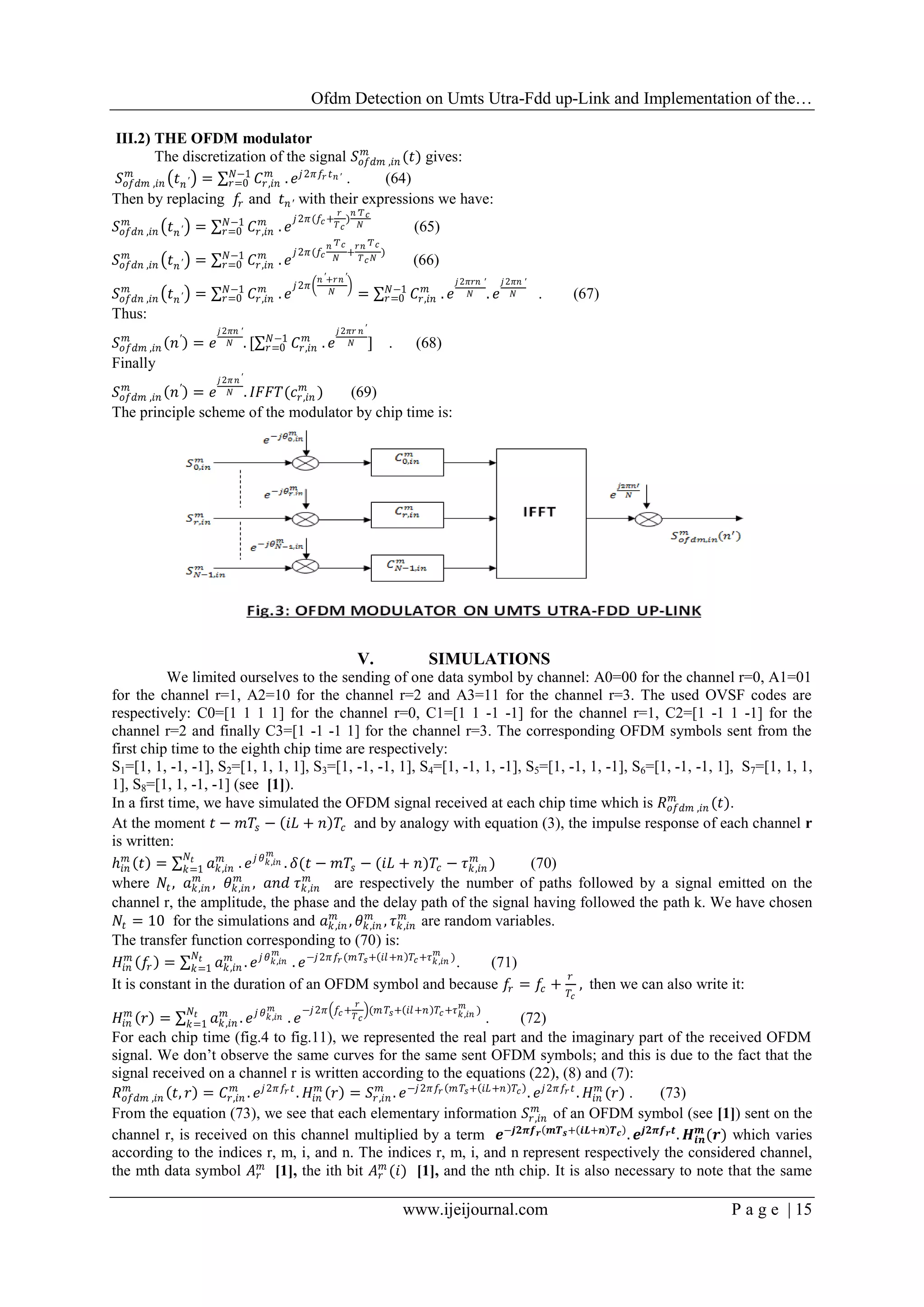 Ofdm Detection on Umts Utra-Fdd up-Link and Implementation of the…
www.ijeijournal.com P a g e | 15
III.2) THE OFDM modulator
The discretization of the signal 𝑆𝑜𝑓𝑑𝑚 ,𝑖𝑛
𝑚
(𝑡) gives:
𝑆𝑜𝑓𝑑𝑚 ,𝑖𝑛
𝑚
𝑡 𝑛′ = 𝐶𝑟,𝑖𝑛
𝑚𝑁−1
𝑟=0 . 𝑒 𝑗2𝜋𝑓𝑟 𝑡 𝑛′ . (64)
Then by replacing 𝑓𝑟 and 𝑡 𝑛′ with their expressions we have:
𝑆𝑜𝑓𝑑𝑛 ,𝑖𝑛
𝑚
𝑡 𝑛′ = 𝐶𝑟,𝑖𝑛
𝑚𝑁−1
𝑟=0 . 𝑒
𝑗2𝜋(𝑓𝑐+
𝑟
𝑇 𝑐
)
𝑛′𝑇 𝑐
𝑁 (65)
𝑆𝑜𝑓𝑑𝑛 ,𝑖𝑛
𝑚
𝑡 𝑛′ = 𝐶𝑟,𝑖𝑛
𝑚𝑁−1
𝑟=0 . 𝑒
𝑗2𝜋(𝑓𝑐
𝑛′𝑇 𝑐
𝑁
+
𝑟𝑛′𝑇 𝑐
𝑇 𝑐 𝑁
)
(66)
𝑆𝑜𝑓𝑑𝑛 ,𝑖𝑛
𝑚
𝑡 𝑛′ = 𝐶𝑟,𝑖𝑛
𝑚𝑁−1
𝑟=0 . 𝑒
𝑗2𝜋
𝑛′+𝑟𝑛′
𝑁 = 𝐶𝑟,𝑖𝑛
𝑚𝑁−1
𝑟=0 . 𝑒
𝑗2𝜋𝑟𝑛 ′
𝑁 . 𝑒
𝑗2𝜋𝑛 ′
𝑁 . (67)
Thus:
𝑆𝑜𝑓𝑑𝑚 ,𝑖𝑛
𝑚
𝑛′
= 𝑒
𝑗2𝜋𝑛 ′
𝑁 . [ 𝐶𝑟,𝑖𝑛
𝑚𝑁−1
𝑟=0 . 𝑒
𝑗2𝜋𝑟 𝑛′
𝑁 ] . (68)
Finally
𝑆𝑜𝑓𝑑𝑚 ,𝑖𝑛
𝑚
𝑛′
= 𝑒
𝑗2𝜋 𝑛′
𝑁 . 𝐼𝐹𝐹𝑇(𝑐𝑟,𝑖𝑛
𝑚
) (69)
The principle scheme of the modulator by chip time is:
V. SIMULATIONS
We limited ourselves to the sending of one data symbol by channel: A0=00 for the channel r=0, A1=01
for the channel r=1, A2=10 for the channel r=2 and A3=11 for the channel r=3. The used OVSF codes are
respectively: C0=[1 1 1 1] for the channel r=0, C1=[1 1 -1 -1] for the channel r=1, C2=[1 -1 1 -1] for the
channel r=2 and finally C3=[1 -1 -1 1] for the channel r=3. The corresponding OFDM symbols sent from the
first chip time to the eighth chip time are respectively:
S1=[1, 1, -1, -1], S2=[1, 1, 1, 1], S3=[1, -1, -1, 1], S4=[1, -1, 1, -1], S5=[1, -1, 1, -1], S6=[1, -1, -1, 1], S7=[1, 1, 1,
1], S8=[1, 1, -1, -1] (see [1]).
In a first time, we have simulated the OFDM signal received at each chip time which is 𝑅 𝑜𝑓𝑑𝑚 ,𝑖𝑛
𝑚
(𝑡).
At the moment 𝑡 − 𝑚𝑇𝑠 − 𝑖𝐿 + 𝑛 𝑇𝑐 and by analogy with equation (3), the impulse response of each channel r
is written:
ℎ𝑖𝑛
𝑚
𝑡 = 𝑎 𝑘,𝑖𝑛
𝑚𝑁𝑡
𝑘=1 . 𝑒 𝑗 𝜃 𝑘,𝑖𝑛
𝑚
. 𝛿(𝑡 − 𝑚𝑇𝑠 − (𝑖𝐿 + 𝑛)𝑇𝑐 − 𝜏 𝑘,𝑖𝑛
𝑚
) (70)
where 𝑁𝑡, 𝑎 𝑘,𝑖𝑛
𝑚
, 𝜃 𝑘,𝑖𝑛
𝑚
, 𝑎𝑛𝑑 𝜏 𝑘,𝑖𝑛
𝑚
are respectively the number of paths followed by a signal emitted on the
channel r, the amplitude, the phase and the delay path of the signal having followed the path k. We have chosen
𝑁𝑡 = 10 for the simulations and 𝑎 𝑘,𝑖𝑛
𝑚
, 𝜃 𝑘,𝑖𝑛
𝑚
, 𝜏 𝑘,𝑖𝑛
𝑚
are random variables.
The transfer function corresponding to (70) is:
𝐻𝑖𝑛
𝑚
𝑓𝑟 = 𝑎 𝑘,𝑖𝑛
𝑚
. 𝑒 𝑗 𝜃 𝑘,𝑖𝑛
𝑚𝑁𝑡
𝑘=1 . 𝑒−𝑗2𝜋𝑓𝑟(𝑚 𝑇𝑠+ 𝑖𝑙+𝑛 𝑇𝑐+𝜏 𝑘,𝑖𝑛
𝑚
)
. (71)
It is constant in the duration of an OFDM symbol and because 𝑓𝑟 = 𝑓𝑐 +
𝑟
𝑇𝑐
, then we can also write it:
𝐻𝑖𝑛
𝑚
𝑟 = 𝑎 𝑘,𝑖𝑛
𝑚
. 𝑒 𝑗 𝜃 𝑘,𝑖𝑛
𝑚𝑁𝑡
𝑘=1 . 𝑒
−𝑗2𝜋 𝑓𝑐+
𝑟
𝑇 𝑐
(𝑚 𝑇𝑠+ 𝑖𝑙+𝑛 𝑇𝑐+𝜏 𝑘,𝑖𝑛
𝑚
)
. (72)
For each chip time (fig.4 to fig.11), we represented the real part and the imaginary part of the received OFDM
signal. We don’t observe the same curves for the same sent OFDM symbols; and this is due to the fact that the
signal received on a channel r is written according to the equations (22), (8) and (7):
𝑅 𝑜𝑓𝑑𝑚 ,𝑖𝑛
𝑚
𝑡, 𝑟 = 𝐶𝑟,𝑖𝑛
𝑚
. 𝑒 𝑗2𝜋 𝑓𝑟 𝑡
. 𝐻𝑖𝑛
𝑚
𝑟 = 𝑆𝑟,𝑖𝑛
𝑚
. 𝑒−𝑗2𝜋𝑓𝑟 𝑚 𝑇𝑠+ 𝑖𝐿+𝑛 𝑇𝑐 . 𝑒 𝑗2𝜋𝑓𝑟 𝑡
. 𝐻𝑖𝑛
𝑚
(𝑟) . (73)
From the equation (73), we see that each elementary information 𝑆𝑟,𝑖𝑛
𝑚
of an OFDM symbol (see [1]) sent on the
channel r, is received on this channel multiplied by a term 𝒆−𝒋𝟐𝝅𝒇 𝒓 𝒎𝑻 𝒔+ 𝒊𝑳+𝒏 𝑻 𝒄 . 𝒆𝒋𝟐𝝅𝒇 𝒓 𝒕
. 𝑯𝒊𝒏
𝒎
(𝒓) which varies
according to the indices r, m, i, and n. The indices r, m, i, and n represent respectively the considered channel,
the mth data symbol 𝐴 𝑟
𝑚
[1], the ith bit 𝐴 𝑟
𝑚
(𝑖) [1], and the nth chip. It is also necessary to note that the same
 
