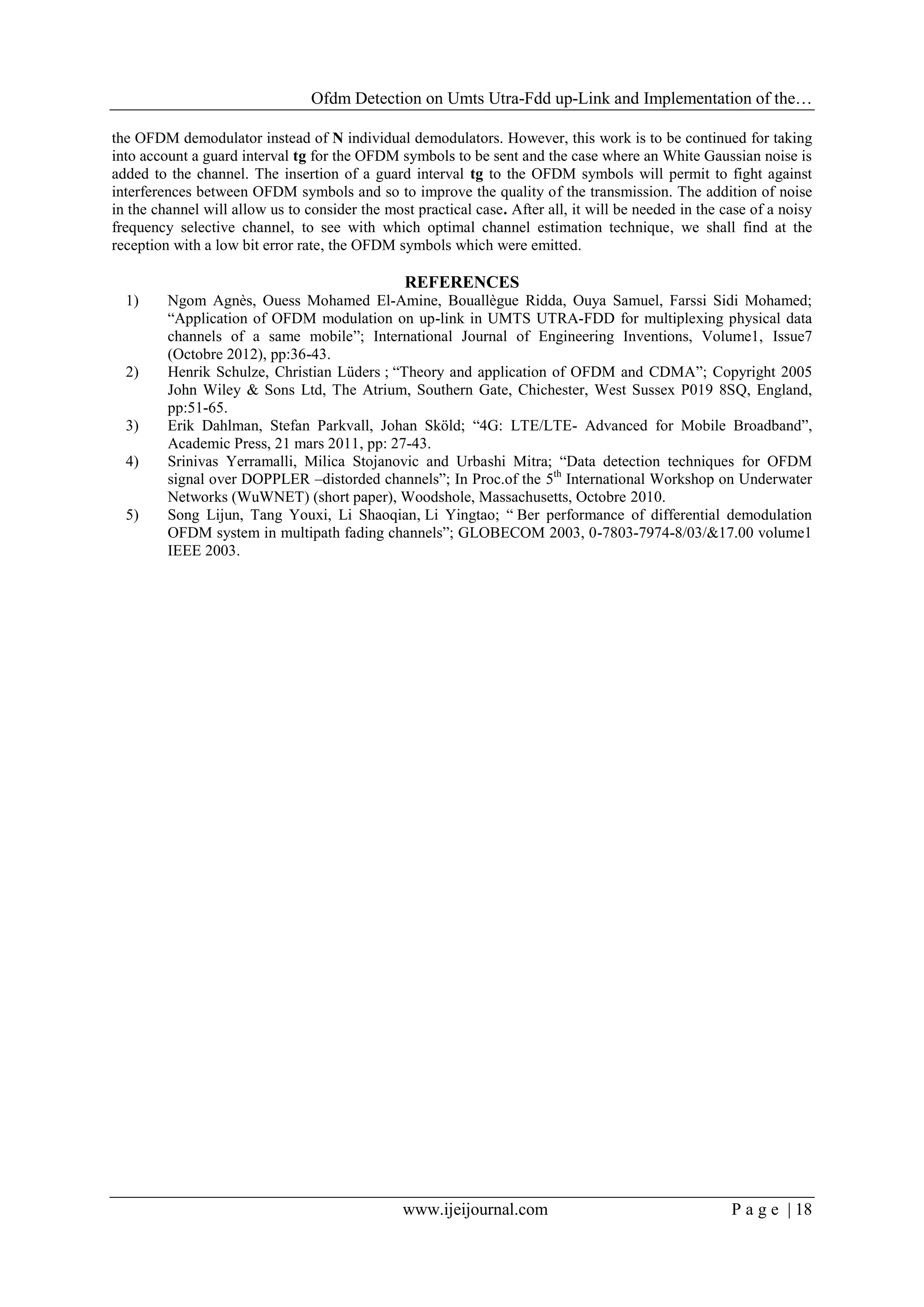 Ofdm Detection on Umts Utra-Fdd up-Link and Implementation of the…
www.ijeijournal.com P a g e | 18
the OFDM demodulator instead of N individual demodulators. However, this work is to be continued for taking
into account a guard interval tg for the OFDM symbols to be sent and the case where an White Gaussian noise is
added to the channel. The insertion of a guard interval tg to the OFDM symbols will permit to fight against
interferences between OFDM symbols and so to improve the quality of the transmission. The addition of noise
in the channel will allow us to consider the most practical case. After all, it will be needed in the case of a noisy
frequency selective channel, to see with which optimal channel estimation technique, we shall find at the
reception with a low bit error rate, the OFDM symbols which were emitted.
REFERENCES
1) Ngom Agnès, Ouess Mohamed El-Amine, Bouallègue Ridda, Ouya Samuel, Farssi Sidi Mohamed;
“Application of OFDM modulation on up-link in UMTS UTRA-FDD for multiplexing physical data
channels of a same mobile”; International Journal of Engineering Inventions, Volume1, Issue7
(Octobre 2012), pp:36-43.
2) Henrik Schulze, Christian Lüders ; “Theory and application of OFDM and CDMA”; Copyright 2005
John Wiley & Sons Ltd, The Atrium, Southern Gate, Chichester, West Sussex P019 8SQ, England,
pp:51-65.
3) Erik Dahlman, Stefan Parkvall, Johan Sköld; “4G: LTE/LTE- Advanced for Mobile Broadband”,
Academic Press, 21 mars 2011, pp: 27-43.
4) Srinivas Yerramalli, Milica Stojanovic and Urbashi Mitra; “Data detection techniques for OFDM
signal over DOPPLER –distorded channels”; In Proc.of the 5th
International Workshop on Underwater
Networks (WuWNET) (short paper), Woodshole, Massachusetts, Octobre 2010.
5) Song Lijun, Tang Youxi, Li Shaoqian, Li Yingtao; “ Ber performance of differential demodulation
OFDM system in multipath fading channels”; GLOBECOM 2003, 0-7803-7974-8/03/&17.00 volume1
IEEE 2003.
 