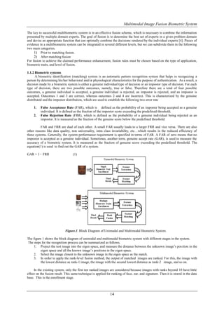 Multimodal Image Fusion Biometric System

The key to successful multibiometric system is in an effective fusion scheme, which is necessary to combine the information
presented by multiple domain experts. The goal of fusion is to determine the best set of experts in a given problem domain
and devise an appropriate function that can optimally combine the decisions rendered by the individual experts [4]. Pieces of
evidence in a multibiometric system can be integrated in several different levels, but we can subdivide them in the following
two main categories.
     1) Prior to matching fusion.
     2) After matching fusion
For fusion to achieve the claimed performance enhancement, fusion rules must be chosen based on the type of application,
biometric traits, and level of fusion.

1.1.2 Biometric systems
      A biometric identification (matching) system is an automatic pattern recognition system that helps in recognizing a
person by determining his/her behavioral and/or physiological characteristics for the purpose of authentication. As a result, a
decision made by a biometric system is either a genuine individual type of decision or an impostor type of decision. For each
type of decision, there are two possible outcomes, namely, true or false. Therefore there are a total of four possible
outcomes, a genuine individual is accepted, a genuine individual is rejected, an impostor is rejected, and an impostor is
accepted. Outcomes 1 and 3 are correct, whereas outcomes 2 and 4 are incorrect. This is characterized by the genuine
distributed and the impostor distribution, which are used to establish the following two error rate

     1.   False Acceptance Rate (FAR), which is defined as the probability of an imposter being accepted as a genuine
          individual. It is defined as the fraction of the impostor score exceeding the predefined threshold.
     2.   False Rejection Rate (FRR), which is defined as the probability of a genuine individual being rejected as an
          impostor. It is measured as the fraction of the genuine score below the predefined threshold.

          FAR and FRR are dual of each other. A small FAR usually leads to a larger FRR and vice versa. There are also
other reasons like data quality, non universality, intra class invariability, etc…which results in the reduced efficiency of
these systems. Generally, the system performance requirement is specified in terms of FAR. A FAR of zero means that no
impostor is accepted as a genuine individual. Sometimes, another term, genuine accept rate (GAR), is used to measure the
accuracy of a biometric system. It is measured as the fraction of genuine score exceeding the predefined threshold. The
equation(1) is used to find out the GAR of a system.

GAR = 1− FRR                       (1)




                             Figure.1. Block Diagram of Unimodal and Multimodal Biometric System.

The figure 1 shows the block diagram of unimodal and multimodal biometric system with different stages in the system.
The steps for the recognition process can be summarized as follows.
     1. Project the test image into the eigen space, and measure the distance between the unknown image’s position in the
          eigen space and all the known image’s positions in the eigen space.
     2. Select the image closest to the unknown image in the eigen space as the match.
     3. In order to apply the rank-level fusion method, the output of matched images are ranked. For this, the image with
          the lowest distance as rank-1 image, the image with the second lowest distance as rank-2 image, and so on.

     In the existing system, only the first ten ranked images are considered because images with ranks beyond 10 have little
effect on the fusion result. This same technique is applied for ranking of face, ear, and signature. Then it is stored in the data
base. This is the enrollment stage.



                                                               14
 